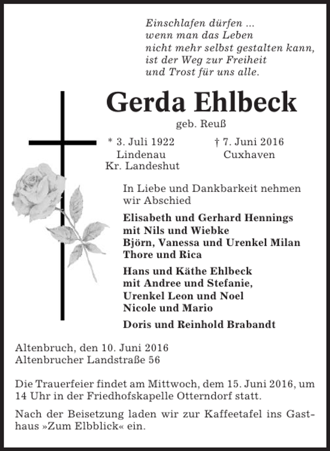 <p>Einschlafen dürfen ...<br />wenn man das Leben<br />nicht mehr selbst gestalten kann,<br />ist der Weg zur Freiheit<br />und Trost für uns alle.</p><p>Gerda Ehlbeck<br />geb. Reuß<br />* 3. Juli 1922<br />Lindenau<br />Kr. Landeshut</p><p>† 7. Juni 2016<br />Cuxhaven</p><p>In Liebe und Dankbarkeit nehmen<br />wir Abschied<br />Elisabeth und Gerhard Hennings<br />mit Nils und Wiebke<br />Björn, Vanessa und Urenkel Milan<br />Thore und Rica<br />Hans und Käthe Ehlbeck<br />mit Andree und Stefanie,<br />Urenkel Leon und Noel<br />Nicole und Mario<br />Doris und Reinhold Brabandt<br />Altenbruch, den 10. Juni 2016<br />Altenbrucher Landstraße 56<br />Die Trauerfeier findet am Mittwoch, dem 15. Juni 2016, um<br />14 Uhr in der Friedhofskapelle Otterndorf statt.<br />Nach der Beisetzung laden wir zur Kaffeetafel ins Gasthaus »Zum Elbblick« ein.</p>