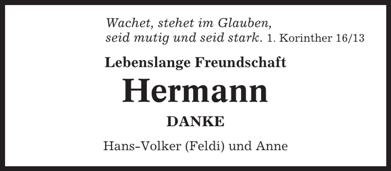 <p>Wachet, stehet im Glauben,<br />seid mutig und seid stark. 1. Korinther 16/13</p><p>Lebenslange Freundschaft</p><p>Hermann<br />DANKE<br />Hans-Volker (Feldi) und Anne</p>
