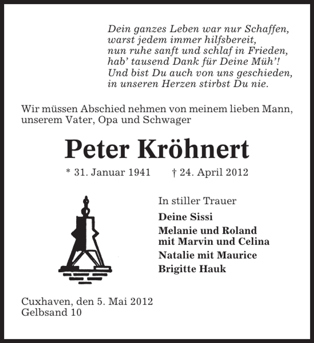 <p>Dein ganzes Leben war nur Schaffen,<br />warst jedem immer hilfsbereit,<br />nun ruhe sanft und schlaf in Frieden,<br />hab’ tausend Dank für Deine Müh’!<br />Und bist Du auch von uns geschieden,<br />in unseren Herzen stirbst Du nie.<br />Wir müssen Abschied nehmen von meinem lieben Mann,<br />unserem Vater, Opa und Schwager</p><p>Peter Kröhnert<br />* 31. Januar 1941</p><p>† 24. April 2012<br />In stiller Trauer<br />Deine Sissi<br />Melanie und Roland<br />mit Marvin und Celina<br />Natalie mit Maurice<br />Brigitte Hauk</p><p>Cuxhaven, den 5. Mai 2012<br />Gelbsand 10</p>