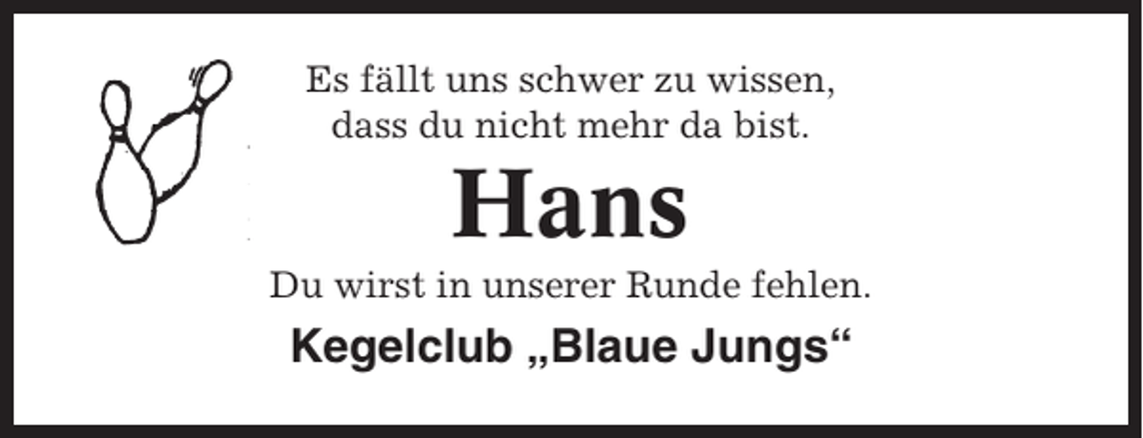 <p>Es fällt uns schwer zu wissen,<br />dass du nicht mehr da bist.</p><p>Hans<br />Du wirst in unserer Runde fehlen.</p><p>Kegelclub „Blaue Jungs“</p>