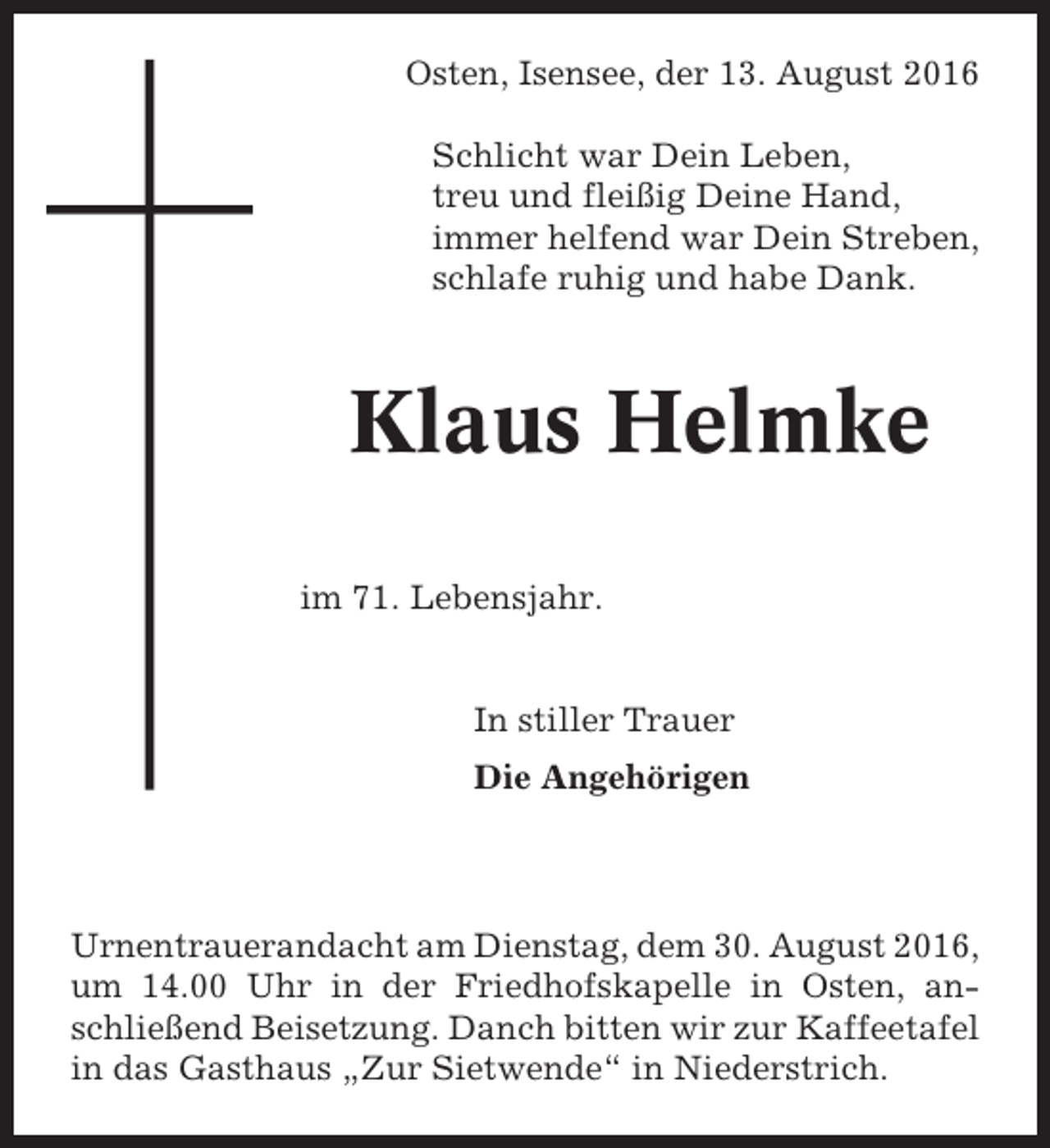 <p>Osten, Isensee, der 13. August 2016<br />Schlicht war Dein Leben,<br />treu und fleißig Deine Hand,<br />immer helfend war Dein Streben,<br />schlafe ruhig und habe Dank.</p><p>Klaus Helmke<br />im 71. Lebensjahr.</p><p>In stiller Trauer<br />Die Angehörigen</p><p>Urnentrauerandacht am Dienstag, dem 30. August 2016,<br />um 14.00 Uhr in der Friedhofskapelle in Osten, anschließend Beisetzung. Danch bitten wir zur Kaffeetafel<br />in das Gasthaus „Zur Sietwende“ in Niederstrich.</p>