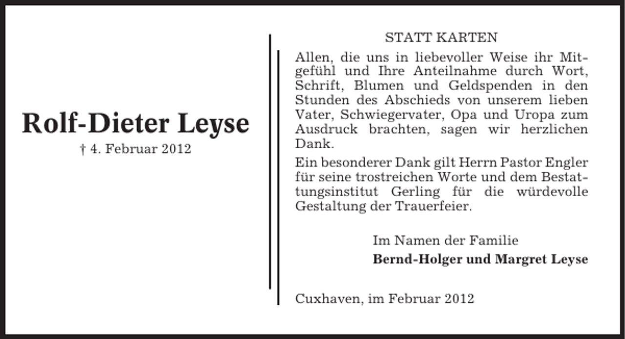 <p>Rolf-Dieter Leyse<br />† 4. Februar 2012</p><p>STATT KARTEN<br />Allen, die uns in liebevoller Weise ihr Mitgefühl und Ihre Anteilnahme durch Wort,<br />Schrift, Blumen und Geldspenden in den<br />Stunden des Abschieds von unserem lieben<br />Vater, Schwiegervater, Opa und Uropa zum<br />Ausdruck brachten, sagen wir herzlichen<br />Dank.<br />Ein besonderer Dank gilt Herrn Pastor Engler<br />für seine trostreichen Worte und dem Bestattungsinstitut Gerling für die würdevolle<br />Gestaltung der Trauerfeier.<br />Im Namen der Familie<br />Bernd-Holger und Margret Leyse<br />Cuxhaven, im Februar 2012</p>
