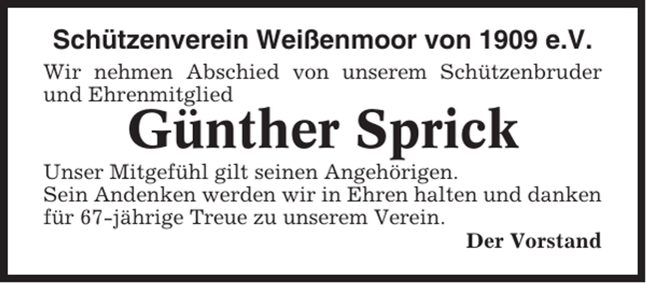 <p>Schützenverein Weißenmoor von 1909 e.V.<br />Wir nehmen Abschied von unserem Schützenbruder<br />und Ehrenmitglied</p><p>Günther Sprick<br />Unser Mitgefühl gilt seinen Angehörigen.<br />Sein Andenken werden wir in Ehren halten und danken<br />für 67-jährige Treue zu unserem Verein.<br />Der Vorstand</p>