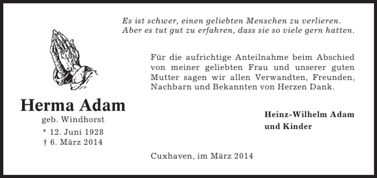 <p>Es ist schwer, einen geliebten Menschen zu verlieren.<br />Aber es tut gut zu erfahren, dass sie so viele gern hatten.<br />Für die aufrichtige Anteilnahme beim Abschied<br />von meiner geliebten Frau und unserer guten<br />Mutter sagen wir allen Verwandten, Freunden,<br />Nachbarn und Bekannten von Herzen Dank.</p><p>Herma Adam</p><p>Heinz-Wilhelm Adam<br />und Kinder</p><p>geb. Windhorst<br />* 12. Juni 1928<br />† 6. März 2014<br />Cuxhaven, im März 2014</p>