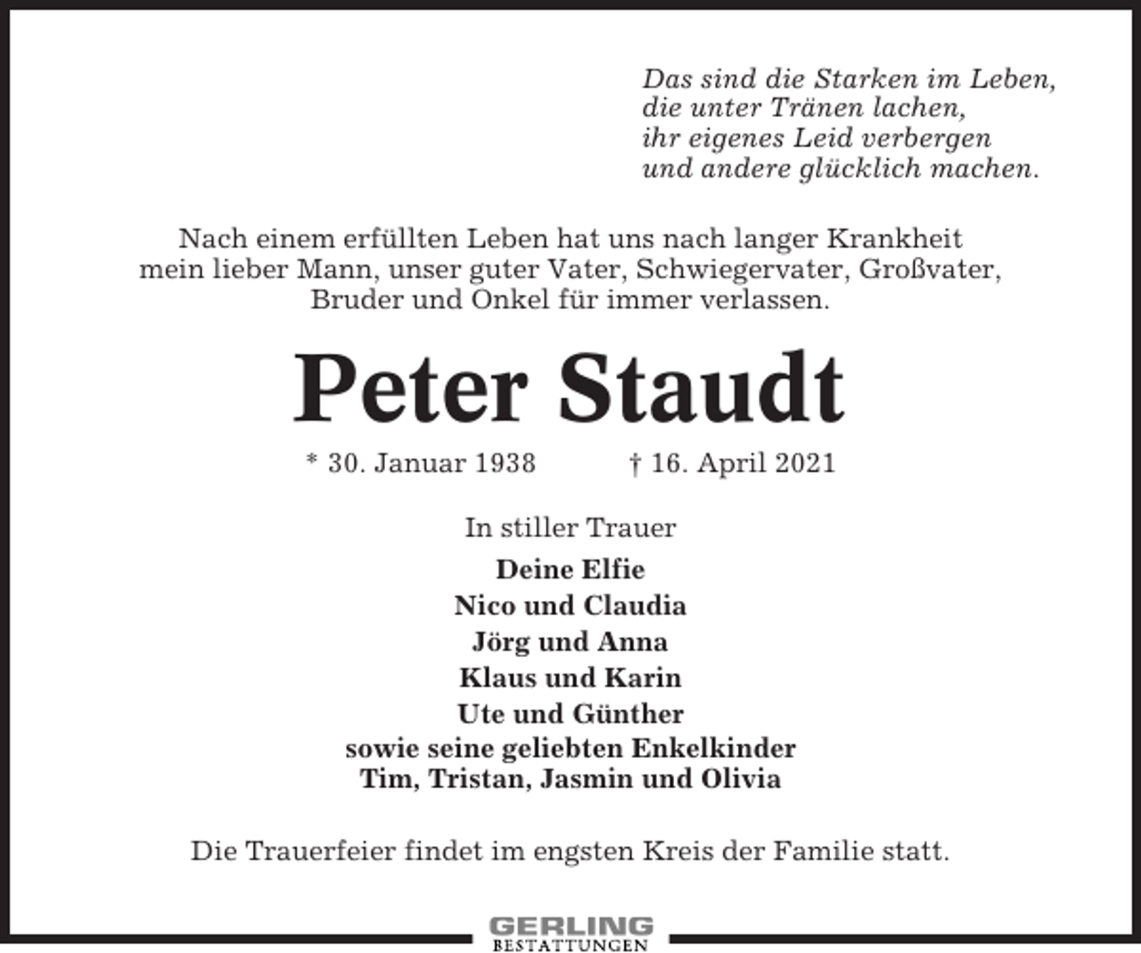 <p>Das sind die Starken im Leben,<br />die unter Tränen lachen,<br />ihr eigenes Leid verbergen<br />und andere glücklich machen.<br />Nach einem erfüllten Leben hat uns nach langer Krankheit<br />mein lieber Mann, unser guter Vater, Schwiegervater, Großvater,<br />Bruder und Onkel für immer verlassen.</p><p>Peter Staudt<br />* 30. Januar 1938</p><p>† 16. April 2021</p><p>In stiller Trauer<br />Deine Elfie<br />Nico und Claudia<br />Jörg und Anna<br />Klaus und Karin<br />Ute und Günther<br />sowie seine geliebten Enkelkinder<br />Tim, Tristan, Jasmin und Olivia<br />Die Trauerfeier findet im engsten Kreis der Familie statt.</p>