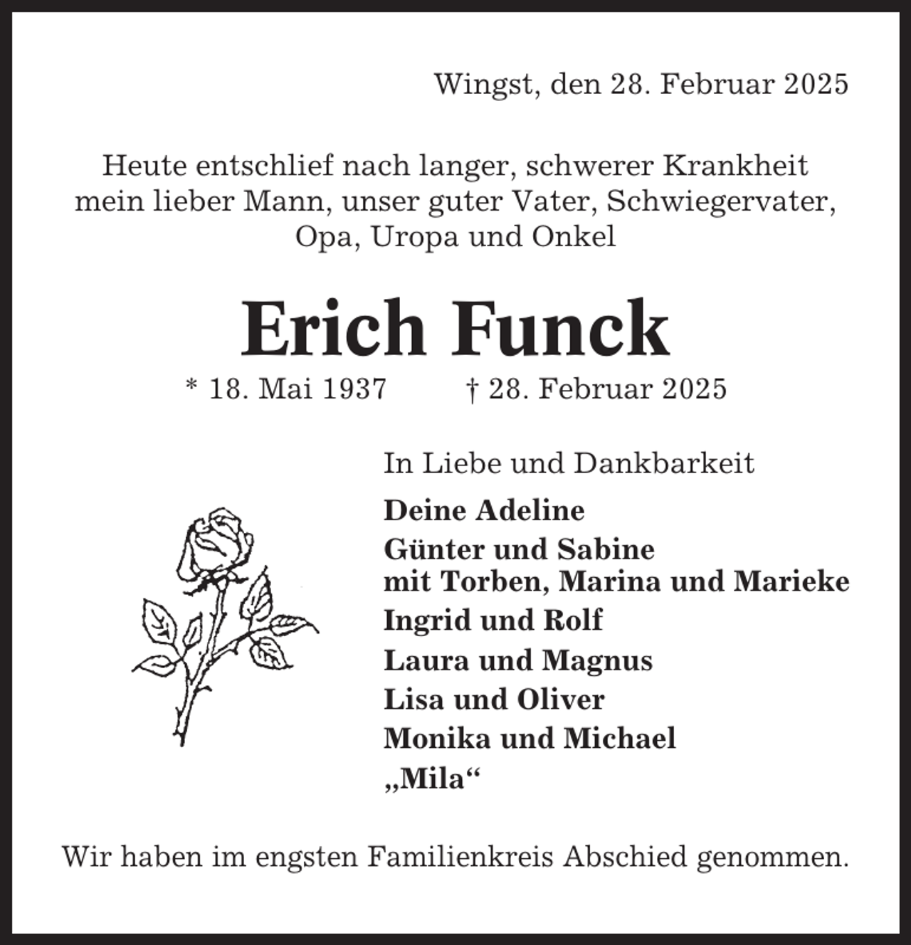 <p>Wingst, den 28. Februar 2025<br />Heute entschlief nach langer, schwerer Krankheit<br />mein lieber Mann, unser guter Vater, Schwiegervater,<br />Opa, Uropa und Onkel</p><p>Erich Funck<br />* 18. Mai 1937</p><p>† 28. Februar 2025</p><p>In Liebe und Dankbarkeit<br />Deine Adeline<br />Günter und Sabine<br />mit Torben, Marina und Marieke<br />Ingrid und Rolf<br />Laura und Magnus<br />Lisa und Oliver<br />Monika und Michael<br />„Mila“<br />Wir haben im engsten Familienkreis Abschied genommen.</p>