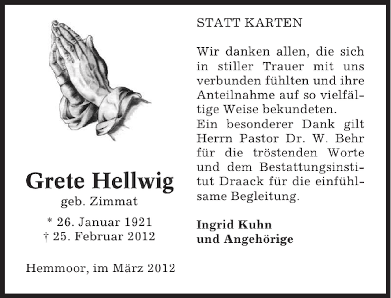 <p>STATT KARTEN</p><p>Grete Hellwig<br />geb. Zimmat<br />* 26. Januar 1921<br />† 25. Februar 2012<br />Hemmoor, im März 2012</p><p>Wir danken allen, die sich<br />in stiller Trauer mit uns<br />verbunden fühlten und ihre<br />Anteilnahme auf so vielfältige Weise bekundeten.<br />Ein besonderer Dank gilt<br />Herrn Pastor Dr. W. Behr<br />für die tröstenden Worte<br />und dem Bestattungsinstitut Draack für die einfühlsame Begleitung.<br />Ingrid Kuhn<br />und Angehörige</p>