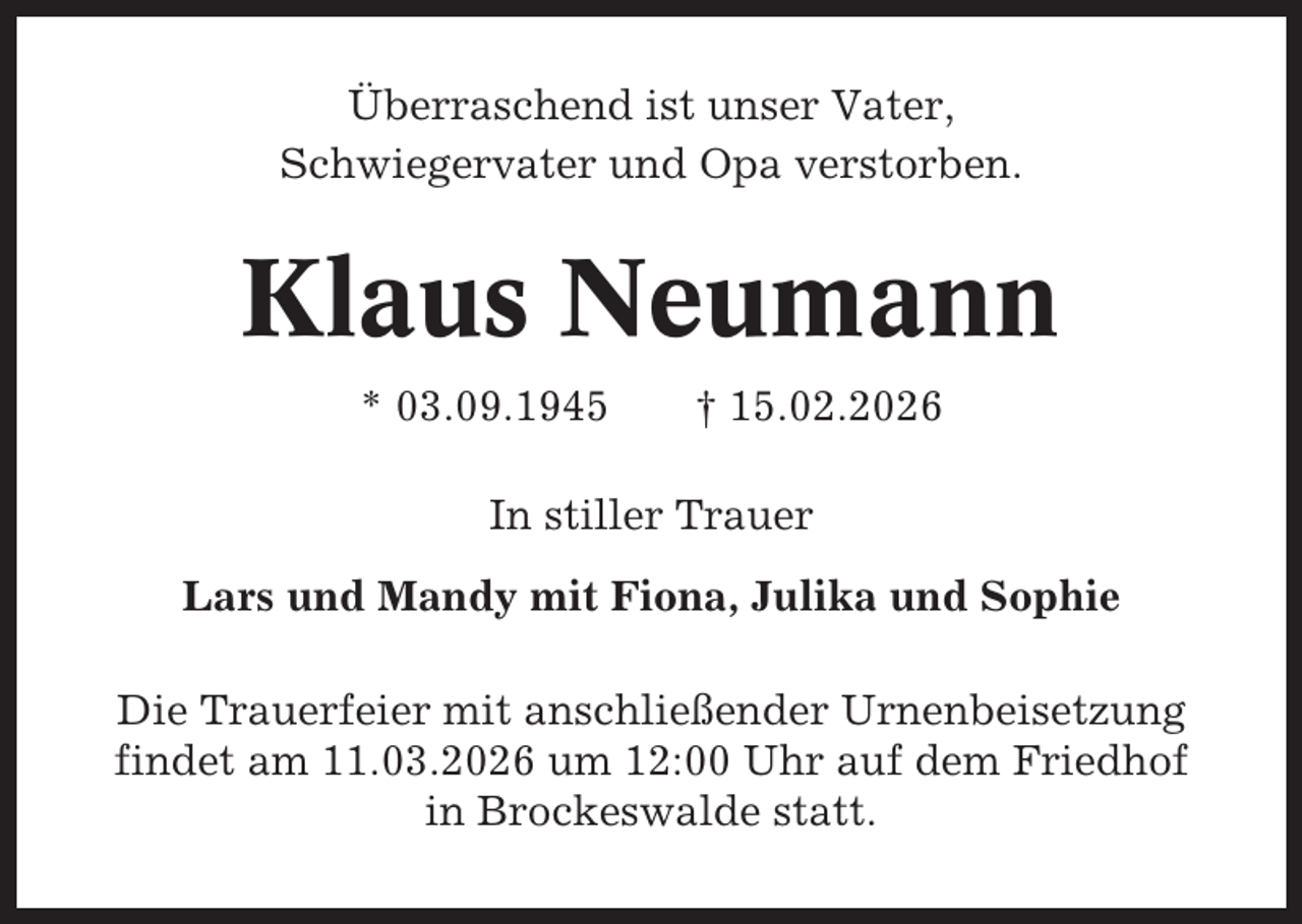 <p>Überraschend ist unser Vater,<br />Schwiegervater und Opa verstorben.</p><p>Klaus Neumann<br />* 03.09.1945</p><p>† 15.02.2026</p><p>In stiller Trauer<br />Lars und Mandy mit Fiona, Julika und Sophie<br />Die Trauerfeier mit anschließender Urnenbeisetzung<br />findet am 11.03.2026 um 12:00 Uhr auf dem Friedhof<br />in Brockeswalde statt.</p>