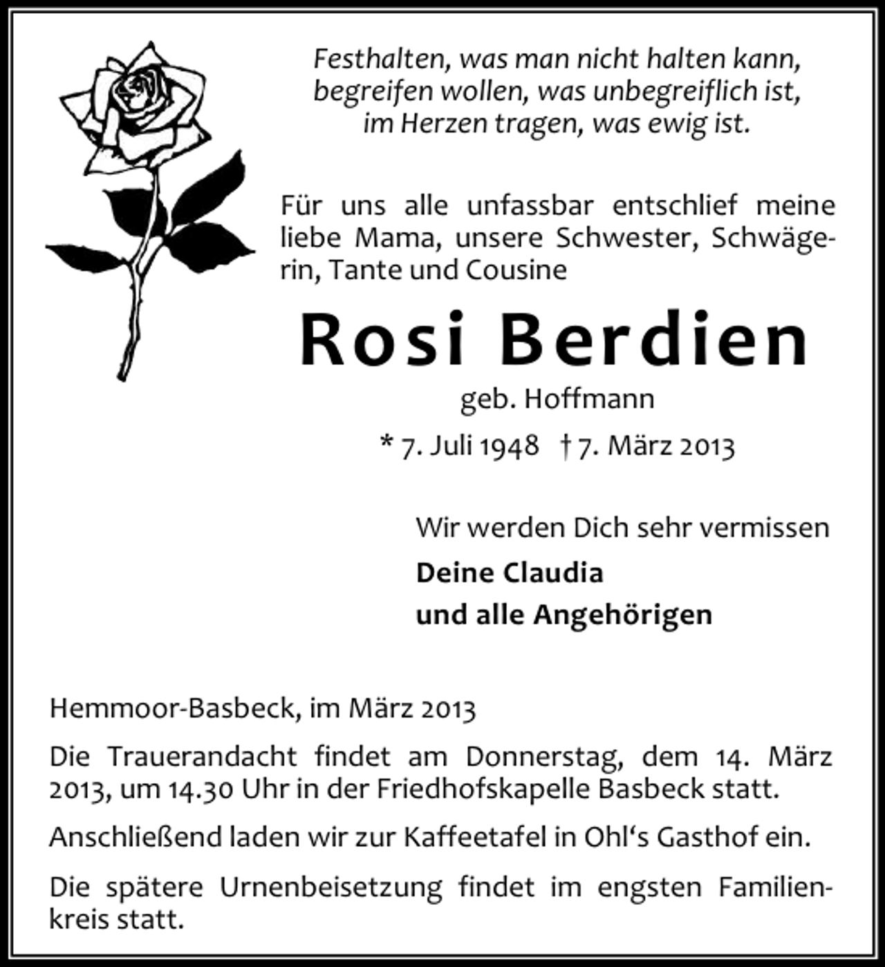 <p>Festhalten, was man nicht halten kann,<br />begreifen wollen, was unbegreiflich ist,<br />im Herzen tragen, was ewig ist.<br />Für uns alle unfassbar entschlief meine<br />liebe Mama, unsere Schwester, Schwägerin, Tante und Cousine</p><p>Rosi Berdien<br />geb. Hoffmann<br />* 7. Juli 1948 † 7. März 2013</p><p>Wir werden Dich sehr vermissen<br />Deine Claudia<br />und alle Angehörigen<br />Hemmoor-Basbeck, im März 2013<br />Die Trauerandacht findet am Donnerstag, dem 14. März<br />2013, um 14.30 Uhr in der Friedhofskapelle Basbeck statt.<br />Anschließend laden wir zur Kaffeetafel in Ohl‘s Gasthof ein.<br />Die spätere Urnenbeisetzung findet im engsten Familienkreis statt.</p>