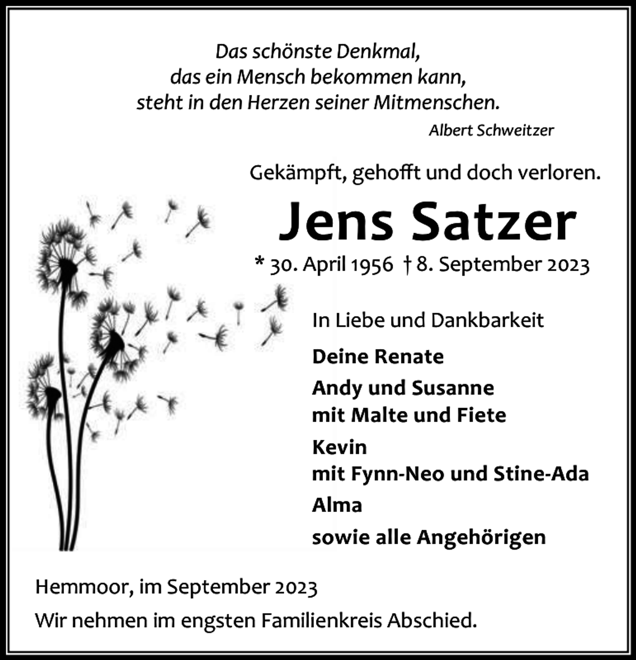 <p>Das schönste Denkmal,<br />das ein Mensch bekommen kann,<br />steht in den Herzen seiner Mitmenschen.<br />Albert Schweitzer</p><p>Gekämpft, gehoﬀt und doch verloren.</p><p>Jens Satzer</p><p>* 30. April 1956 † 8. September 2023<br />In Liebe und Dankbarkeit<br />Deine Renate<br />Andy und Susanne<br />mit Malte und Fiete<br />Kevin<br />mit Fynn-Neo und Stine-Ada<br />Alma<br />sowie alle Angehörigen<br />Hemmoor, im September 2023<br />Wir nehmen im engsten Familienkreis Abschied.</p>