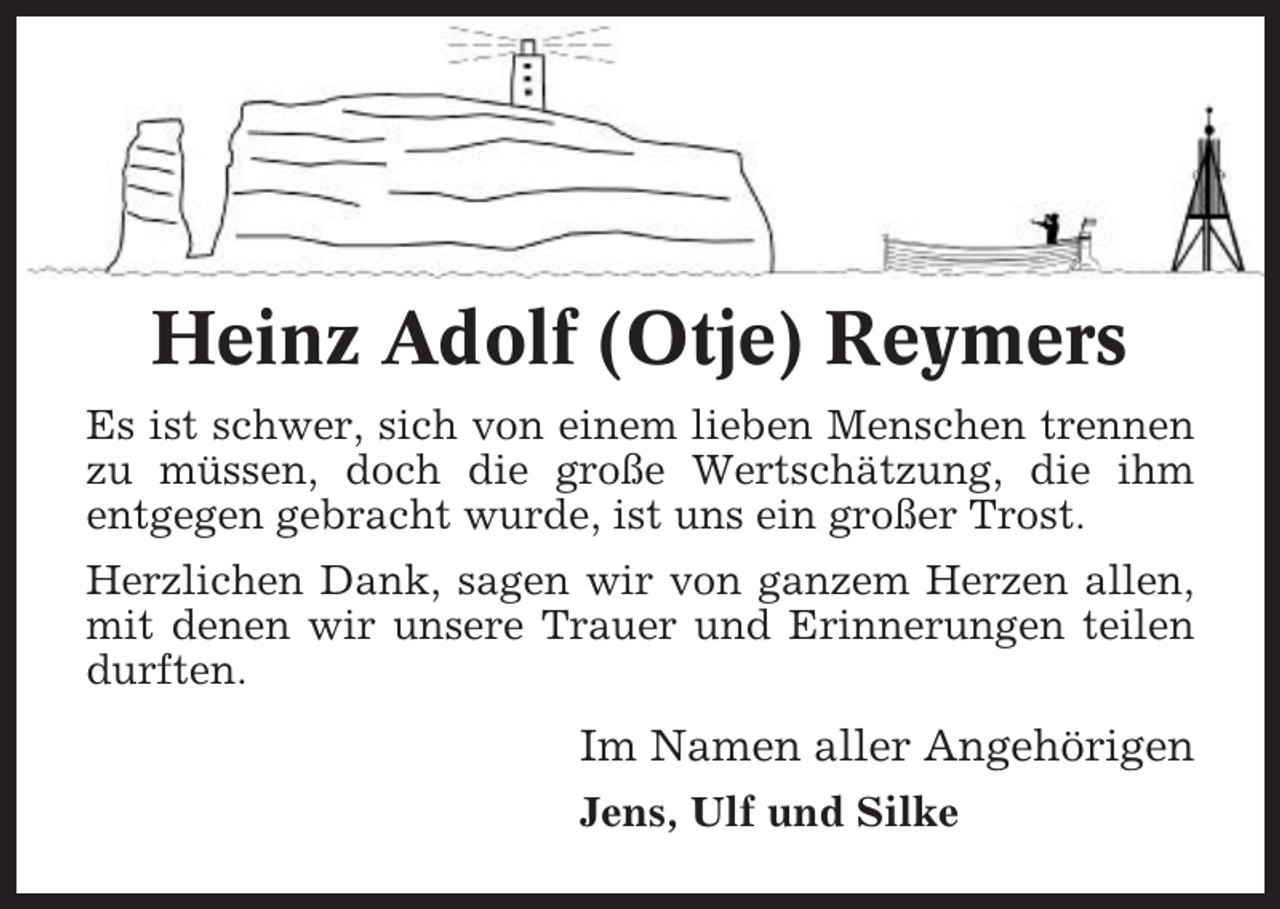 <p>Heinz Adolf (Otje) Reymers<br />Es ist schwer, sich von einem lieben Menschen trennen<br />zu müssen, doch die große Wertschätzung, die ihm<br />entgegen gebracht wurde, ist uns ein großer Trost.<br />Herzlichen Dank, sagen wir von ganzem Herzen allen,<br />mit denen wir unsere Trauer und Erinnerungen teilen<br />durften.</p><p>Im Namen aller Angehörigen<br />Jens, Ulf und Silke</p>