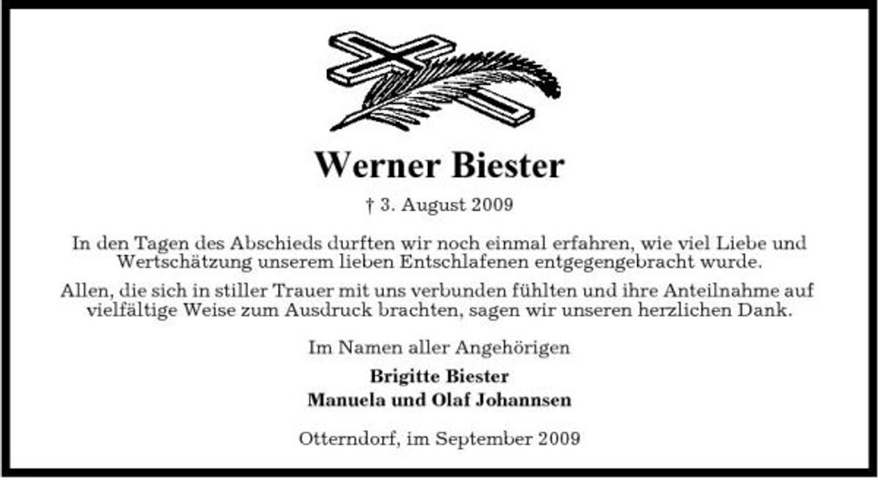 <p>Werner Biester<br />† 3. August 2009 In den Tagen des Abschieds durften wir noch einmal erfahren, wie viel Liebe und Wertschätzung unserem lieben Entschlafenen entgegengebracht wurde. Allen, die sich in stiller Trauer mit uns verbunden fühlten und ihre Anteilnahme auf vielfältige Weise zum Ausdruck brachten, sagen wir unseren herzlichen Dank. Im Namen aller Angehörigen Brigitte Biester Manuela und Olaf Johannsen Otterndorf, im September 2009</p>