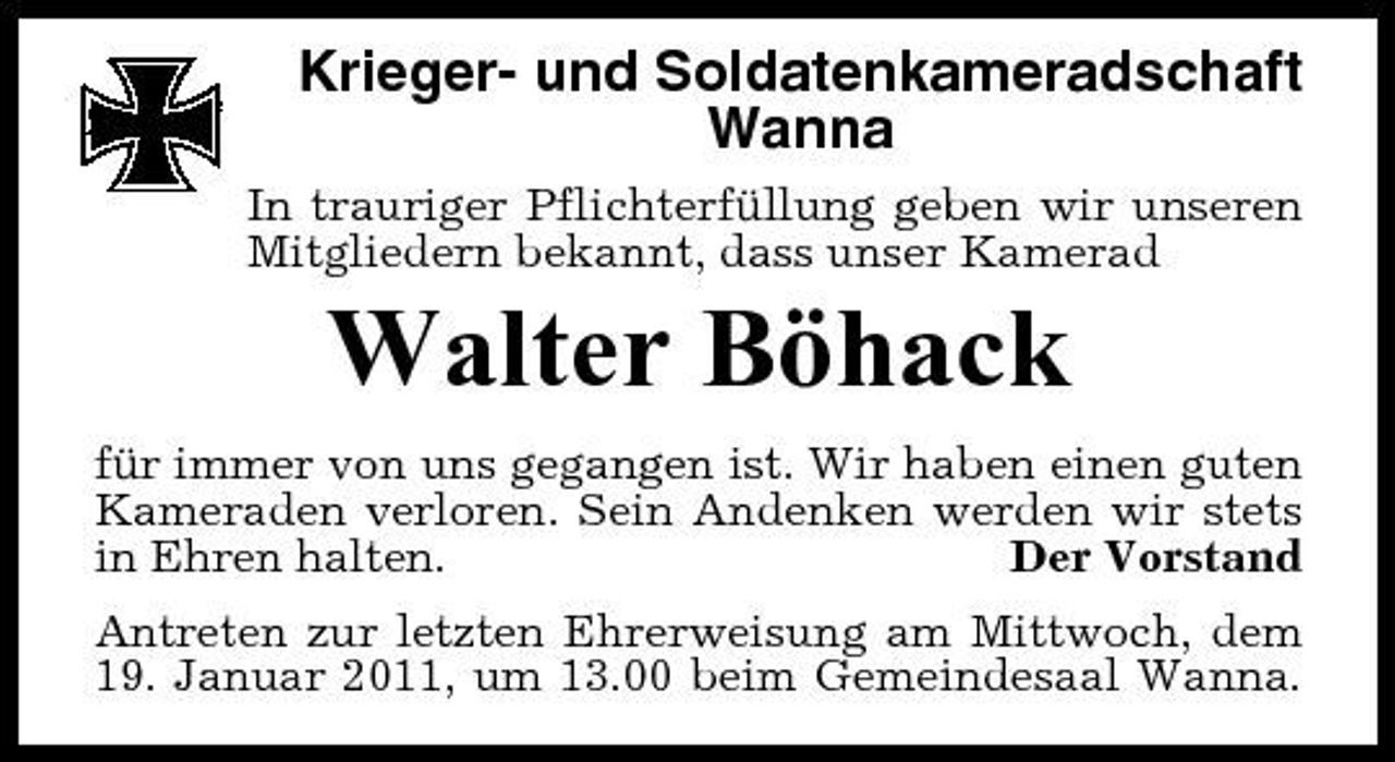 <p>Krieger- und Soldatenkameradschaft Wanna<br />In trauriger Pflichterfüllung geben wir unseren Mitgliedern bekannt, dass unser Kamerad</p><p>Walter Böhack<br />für immer von uns gegangen ist. Wir haben einen guten Kameraden verloren. Sein Andenken werden wir stets in Ehren halten. Der Vorstand Antreten zur letzten Ehrerweisung am Mittwoch, dem 19. Januar 2011, um 13.00 beim Gemeindesaal Wanna.</p>
