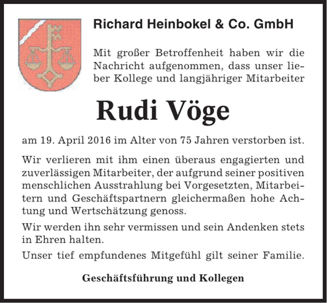 <p>Richard Heinbokel &amp; Co. GmbH<br />Mit großer Betroffenheit haben wir die<br />Nachricht aufgenommen, dass unser lieber Kollege und langjähriger Mitarbeiter</p><p>Rudi Vöge<br />am 19. April 2016 im Alter von 75 Jahren verstorben ist.<br />Wir verlieren mit ihm einen überaus engagierten und<br />zuverlässigen Mitarbeiter, der aufgrund seiner positiven<br />menschlichen Ausstrahlung bei Vorgesetzten, Mitarbeitern und Geschäftspartnern gleichermaßen hohe Achtung und Wertschätzung genoss.<br />Wir werden ihn sehr vermissen und sein Andenken stets<br />in Ehren halten.<br />Unser tief empfundenes Mitgefühl gilt seiner Familie.<br />Geschäftsführung und Kollegen</p>