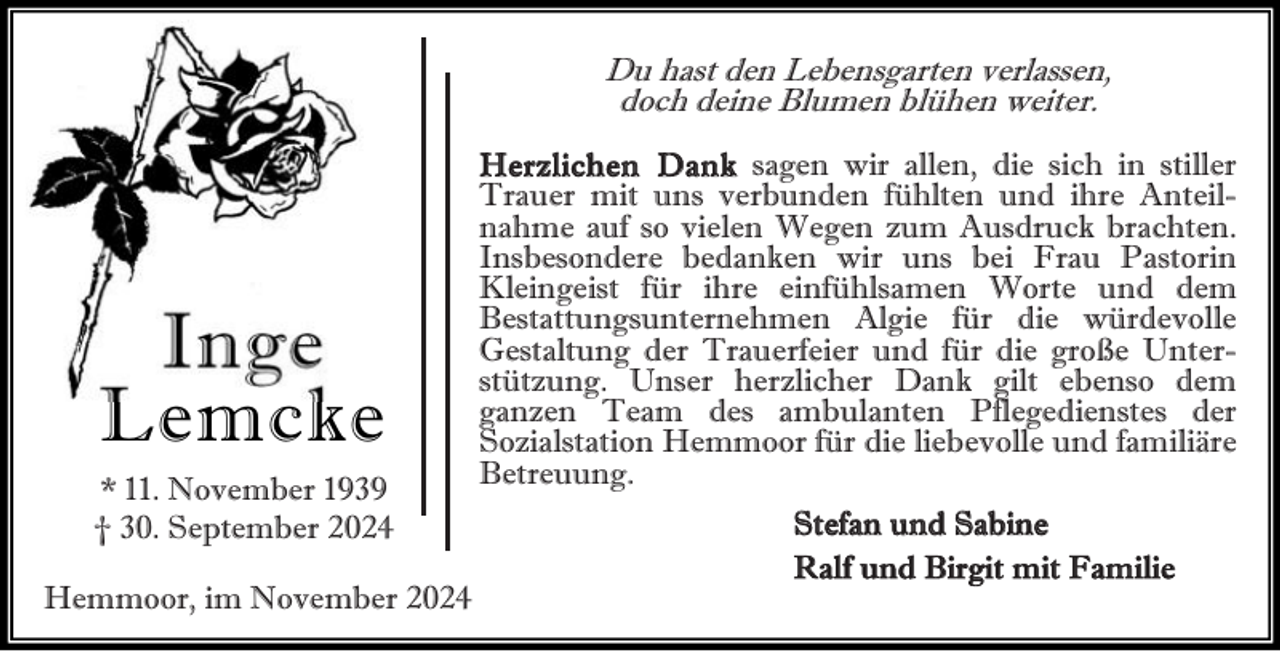 <p>Du hast den Lebensgarten verlassen,<br />doch deine Blumen blühen weiter.</p><p>Inge<br />Lemcke<br />* 11. November 1939<br />† 30. September 2024<br />Hemmoor, im November 2024</p><p>Herz lichen Dank sagen wir allen, die sich in stiller<br />Trauer mit uns verbunden fühlten und ihre Anteilnahme auf so vielen Wegen zum Ausdruck brachten.<br />Insbesondere bedanken wir uns bei Frau Pastorin<br />Kleingeist für ihre einfühlsamen Worte und dem<br />Bestattungsunternehmen Algie für die würdevolle<br />Gestaltung der Trauerfeier und für die große Unterstützung. Unser herzlicher Dank gilt ebenso dem<br />ganzen Team des ambulanten Pflegedienstes der<br />Sozialstation Hemmoor für die liebevolle und familiäre<br />Betreuung.<br />Stefan und Sabine<br />Ralf und Birgit mit Familie</p>