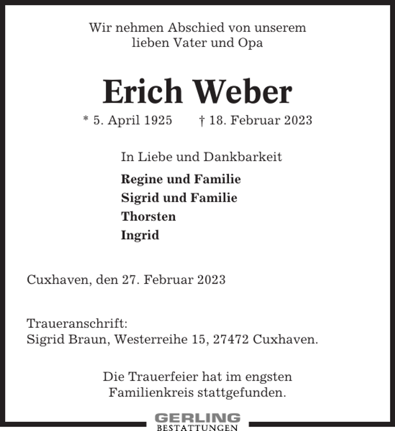 <p>Wir nehmen Abschied von unserem<br />lieben Vater und Opa</p><p>Erich Weber<br />* 5. April 1925</p><p>† 18. Februar 2023</p><p>In Liebe und Dankbarkeit<br />Regine und Familie<br />Sigrid und Familie<br />Thorsten<br />Ingrid</p><p>Cuxhaven, den 27. Februar 2023<br />Traueranschrift:<br />Sigrid Braun, Westerreihe 15, 27472 Cuxhaven.<br />Die Trauerfeier hat im engsten<br />Familienkreis stattgefunden.</p>