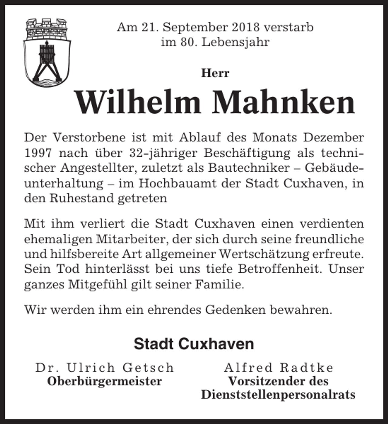 <p>Am 21. September 2018 verstarb<br />im 80. Lebensjahr<br />Herr</p><p>Wilhelm Mahnken<br />Der Verstorbene ist mit Ablauf des Monats Dezember<br />1997 nach über 32-jähriger Beschäftigung als technischer Angestellter, zuletzt als Bautechniker – Gebäudeunterhaltung – im Hochbauamt der Stadt Cuxhaven, in<br />den Ruhestand getreten<br />Mit ihm verliert die Stadt Cuxhaven einen verdienten<br />ehemaligen Mitarbeiter, der sich durch seine freundliche<br />und hilfsbereite Art allgemeiner Wertschätzung erfreute.<br />Sein Tod hinterlässt bei uns tiefe Betroffenheit. Unser<br />ganzes Mitgefühl gilt seiner Familie.<br />Wir werden ihm ein ehrendes Gedenken bewahren.</p><p>Stadt Cuxhaven<br />Dr. Ulrich Getsch<br />Oberbürgermeister</p><p>Alfred Radtke<br />Vorsitzender des<br />Dienststellenpersonalrats</p>