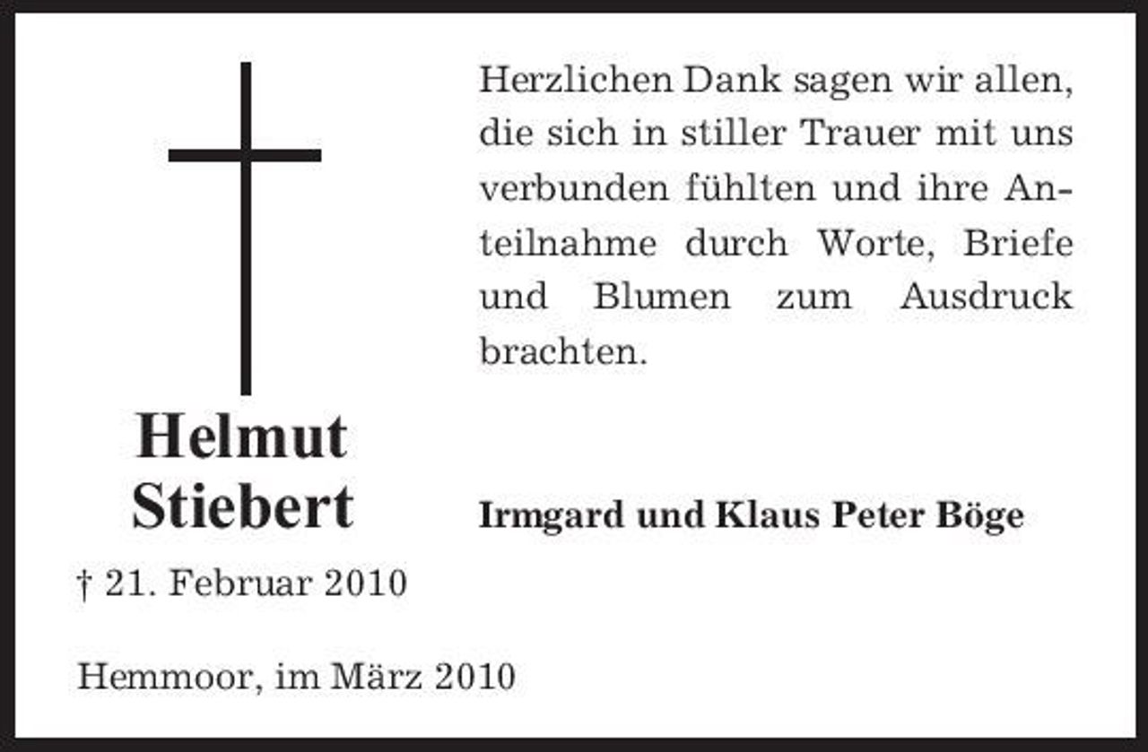 <p>Herzlichen Dank sagen wir allen, die sich in stiller Trauer mit uns verbunden fühlten und ihre Anteilnahme durch Worte, Briefe und Blumen zum Ausdruck brachten.</p><p>Helmut Stiebert<br />† 21. Februar 2010</p><p>Irmgard und Klaus Peter Böge</p><p>Hemmoor, im März 2010</p>