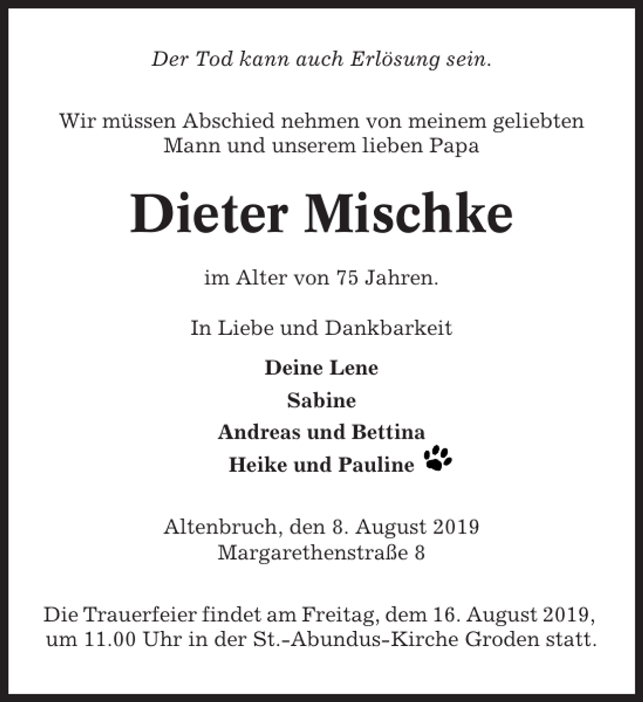 <p>Der Tod kann auch Erlösung sein.<br />Wir müssen Abschied nehmen von meinem geliebten<br />Mann und unserem lieben Papa</p><p>Dieter Mischke<br />im Alter von 75 Jahren.<br />In Liebe und Dankbarkeit<br />Deine Lene<br />Sabine<br />Andreas und Bettina<br />Heike und Pauline<br />Altenbruch, den 8. August 2019<br />Margarethenstraße 8<br />Die Trauerfeier findet am Freitag, dem 16. August 2019,<br />um 11.00 Uhr in der St.-Abundus-Kirche Groden statt.</p>