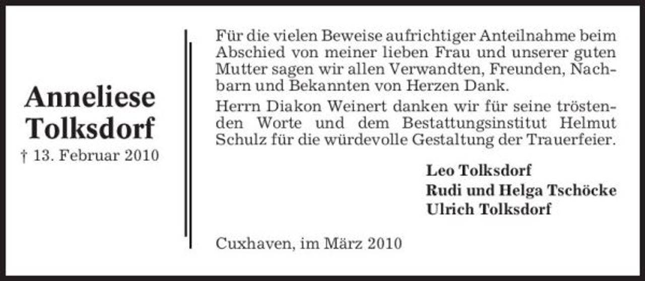 <p>Anneliese Tolksdorf<br />† 13. Februar 2010</p><p>Für die vielen Beweise aufrichtiger Anteilnahme beim Abschied von meiner lieben Frau und unserer guten Mutter sagen wir allen Verwandten, Freunden, Nachbarn und Bekannten von Herzen Dank. Herrn Diakon Weinert danken wir für seine tröstenden Worte und dem Bestattungsinstitut Helmut Schulz für die würdevolle Gestaltung der Trauerfeier. Leo Tolksdorf Rudi und Helga Tschöcke Ulrich Tolksdorf Cuxhaven, im März 2010</p>