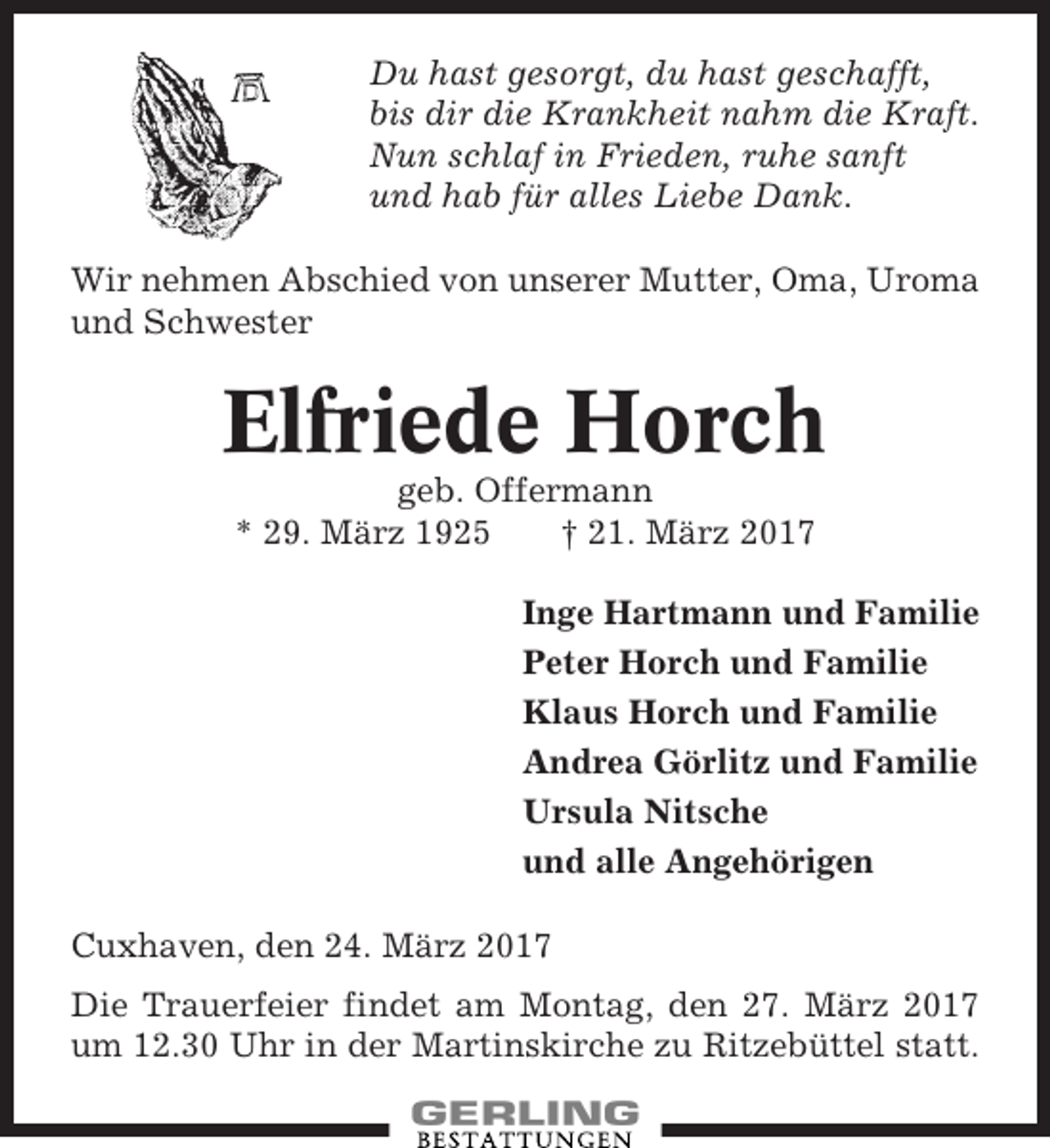 <p>Du hast gesorgt, du hast geschafft,<br />bis dir die Krankheit nahm die Kraft.<br />Nun schlaf in Frieden, ruhe sanft<br />und hab für alles Liebe Dank.<br />Wir nehmen Abschied von unserer Mutter, Oma, Uroma<br />und Schwester</p><p>Elfriede Horch<br />geb. Offermann<br />* 29. März 1925<br />† 21. März 2017<br />Inge Hartmann und Familie<br />Peter Horch und Familie<br />Klaus Horch und Familie<br />Andrea Görlitz und Familie<br />Ursula Nitsche<br />und alle Angehörigen<br />Cuxhaven, den 24. März 2017<br />Die Trauerfeier findet am Montag, den 27. März 2017<br />um 12.30 Uhr in der Martinskirche zu Ritzebüttel statt.</p>
