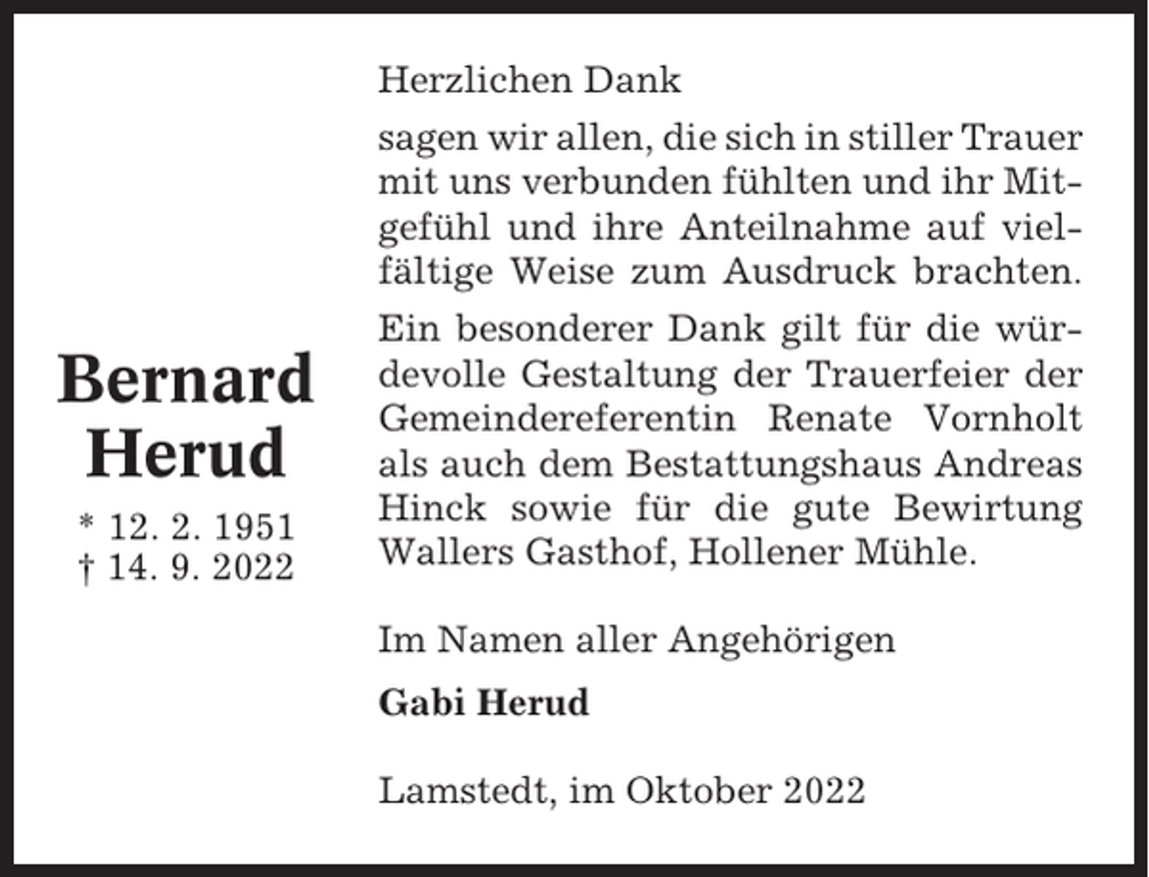 <p>Herzlichen Dank<br />sagen wir allen, die sich in stiller Trauer<br />mit uns verbunden fühlten und ihr Mitgefühl und ihre Anteilnahme auf vielfältige Weise zum Ausdruck brachten.</p><p>Bernard<br />Herud<br />* 12. 2. 1951<br />† 14. 9. 2022</p><p>Ein besonderer Dank gilt für die würdevolle Gestaltung der Trauerfeier der<br />Gemeindereferentin Renate Vornholt<br />als auch dem Bestattungshaus Andreas<br />Hinck sowie für die gute Bewirtung<br />Wallers Gasthof, Hollener Mühle.<br />Im Namen aller Angehörigen<br />Gabi Herud<br />Lamstedt, im Oktober 2022</p>