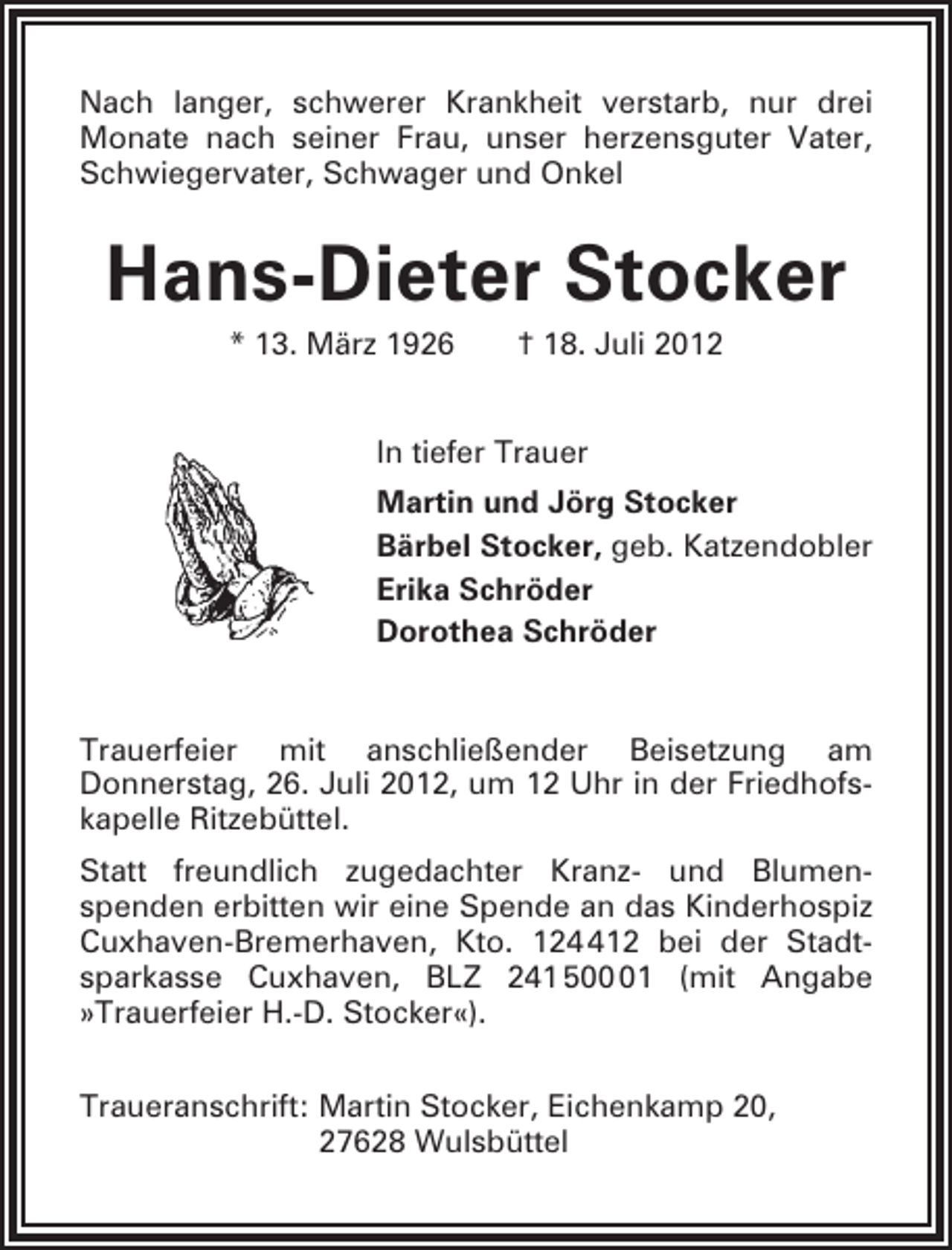<p>Nach langer, schwerer Krankheit verstarb, nur drei<br />Monate nach seiner Frau, unser herzensguter Vater,<br />Schwiegervater, Schwager und Onkel</p><p>Hans-Dieter Stocker<br />* 13. März 1926</p><p>† 18. Juli 2012</p><p>In tiefer Trauer<br />Martin und Jörg Stocker<br />Bärbel Stocker, geb. Katzendobler<br />Erika Schröder<br />Dorothea Schröder</p><p>Trauerfeier mit anschließender Beisetzung am<br />Donnerstag, 26. Juli 2012, um 12 Uhr in der Friedhofskapelle Ritzebüttel.<br />Statt freundlich zugedachter Kranz- und Blumenspenden erbitten wir eine Spende an das Kinderhospiz<br />Cuxhaven-Bremerhaven, Kto. 1212 bei der Stadtsparkasse Cuxhaven, BLZ 241 501 (mit Angabe<br />»Trauerfeier H.-D. Stocker«).<br />Traueranschrift: Martin Stocker, Eichenkamp 20,<br />27628 Wulsbüttel</p>