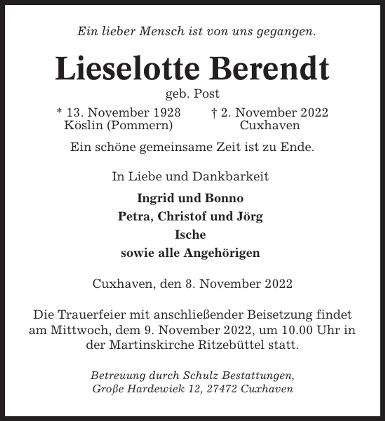 <p>Ein lieber Mensch ist von uns gegangen.</p><p>Lieselotte Berendt<br />geb. Post<br />* 13. November 1928<br />† 2. November 2022<br />Köslin (Pommern)<br />Cuxhaven<br />Ein schöne gemeinsame Zeit ist zu Ende.<br />In Liebe und Dankbarkeit<br />Ingrid und Bonno<br />Petra, Christof und Jörg<br />Ische<br />sowie alle Angehörigen<br />Cuxhaven, den 8. November 2022<br />Die Trauerfeier mit anschließender Beisetzung findet<br />am Mittwoch, dem 9. November 2022, um 10.00 Uhr in<br />der Martinskirche Ritzebüttel statt.<br />Betreuung durch Schulz Bestattungen,<br />Große Hardewiek 12, 27472 Cuxhaven</p>
