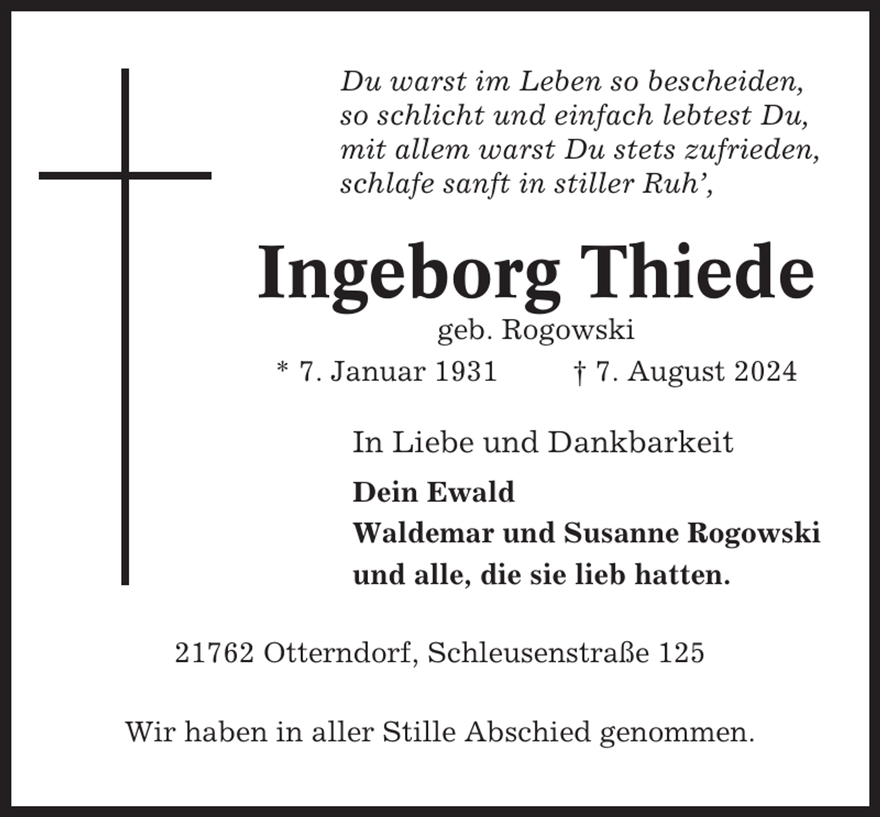 <p>Du warst im Leben so bescheiden,<br />so schlicht und einfach lebtest Du,<br />mit allem warst Du stets zufrieden,<br />schlafe sanft in stiller Ruh’,</p><p>Ingeborg Thiede<br />geb. Rogowski<br />* 7. Januar 1931<br />† 7. August 2024</p><p>In Liebe und Dankbarkeit<br />Dein Ewald<br />Waldemar und Susanne Rogowski<br />und alle, die sie lieb hatten.<br />21762 Otterndorf, Schleusenstraße 125<br />Wir haben in aller Stille Abschied genommen.</p>