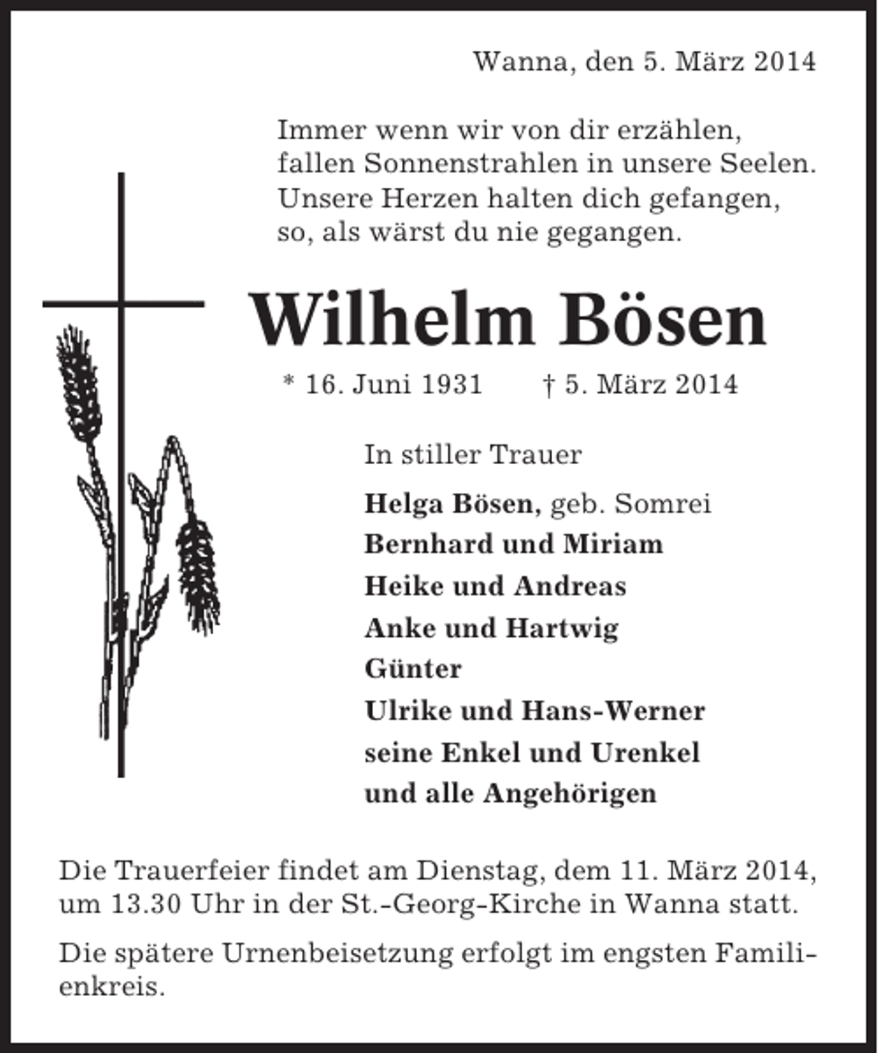 <p>Wanna, den 5. März 2014<br />Immer wenn wir von dir erzählen,<br />fallen Sonnenstrahlen in unsere Seelen.<br />Unsere Herzen halten dich gefangen,<br />so, als wärst du nie gegangen.</p><p>Wilhelm Bösen<br />* 16. Juni 1931</p><p>† 5. März 2014</p><p>In stiller Trauer<br />Helga Bösen, geb. Somrei<br />Bernhard und Miriam<br />Heike und Andreas<br />Anke und Hartwig<br />Günter<br />Ulrike und Hans-Werner<br />seine Enkel und Urenkel<br />und alle Angehörigen<br />Die Trauerfeier findet am Dienstag, dem 11. März 2014,<br />um 13.30 Uhr in der St.-Georg-Kirche in Wanna statt.<br />Die spätere Urnenbeisetzung erfolgt im engsten Familienkreis.</p>