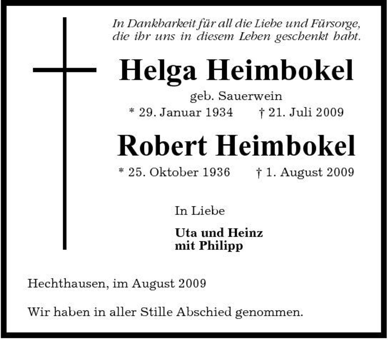 <p>In Dankbarkeit für all die Liebe und Fürsorge, die ihr uns in diesem Leben geschenkt habt.</p><p>Helga Heimbokel<br />geb. Sauerwein * 29. Januar 1934 † 21. Juli 2009</p><p>Robert Heimbokel<br />* 25. Oktober 1936 In Liebe Uta und Heinz mit Philipp Hechthausen, im August 2009 Wir haben in aller Stille Abschied genommen. † 1. August 2009</p>