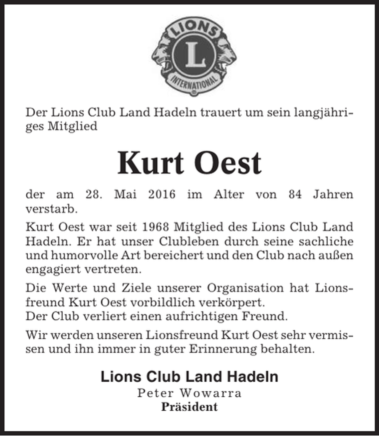 <p>Der Lions Club Land Hadeln trauert um sein langjähriges Mitglied</p><p>Kurt Oest<br />der am 28. Mai 2016 im Alter von 84 Jahren<br />verstarb.<br />Kurt Oest war seit 1968 Mitglied des Lions Club Land<br />Hadeln. Er hat unser Clubleben durch seine sachliche<br />und humorvolle Art bereichert und den Club nach außen<br />engagiert vertreten.<br />Die Werte und Ziele unserer Organisation hat Lionsfreund Kurt Oest vorbildlich verkörpert.<br />Der Club verliert einen aufrichtigen Freund.<br />Wir werden unseren Lionsfreund Kurt Oest sehr vermissen und ihn immer in guter Erinnerung behalten.</p><p>Lions Club Land Hadeln<br />Peter Wowarra<br />Präsident</p>