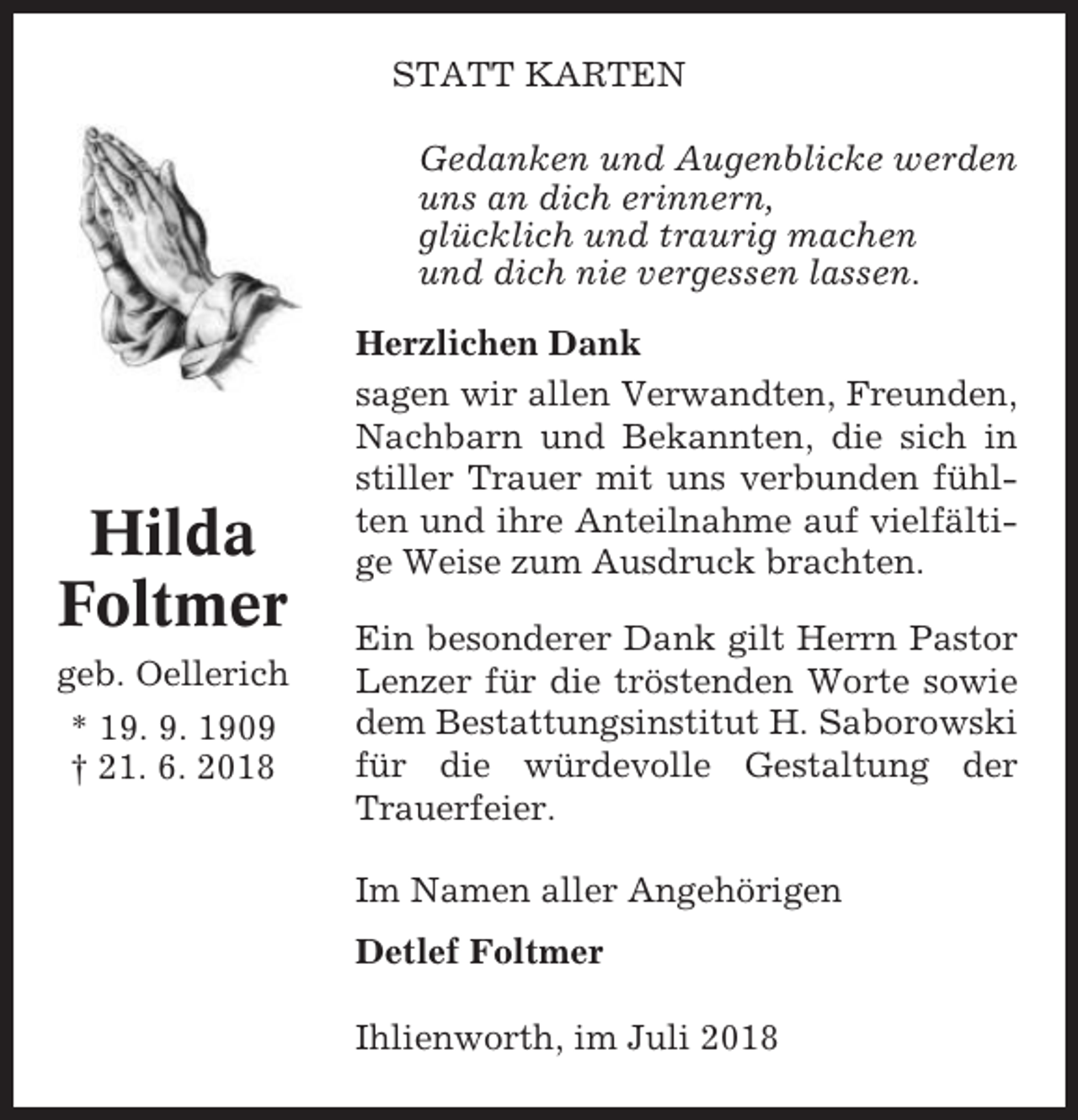 <p>STATT KARTEN<br />Gedanken und Augenblicke werden<br />uns an dich erinnern,<br />glücklich und traurig machen<br />und dich nie vergessen lassen.</p><p>Hilda<br />Foltmer<br />geb. Oellerich<br />* 19. 9. 1909<br />† 21. 6. 2018</p><p>Herzlichen Dank<br />sagen wir allen Verwandten, Freunden,<br />Nachbarn und Bekannten, die sich in<br />stiller Trauer mit uns verbunden fühlten und ihre Anteilnahme auf vielfältige Weise zum Ausdruck brachten.<br />Ein besonderer Dank gilt Herrn Pastor<br />Lenzer für die tröstenden Worte sowie<br />dem Bestattungsinstitut H. Saborowski<br />für die würdevolle Gestaltung der<br />Trauerfeier.<br />Im Namen aller Angehörigen<br />Detlef Foltmer<br />Ihlienworth, im Juli 2018</p>