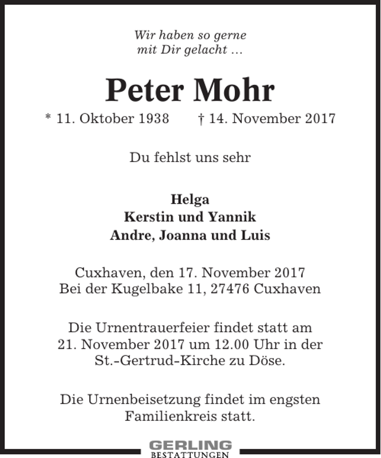 <p>Wir haben so gerne<br />mit Dir gelacht …</p><p>Peter Mohr<br />* 11. Oktober 1938</p><p>† 14. November 2017</p><p>Du fehlst uns sehr<br />Helga<br />Kerstin und Yannik<br />Andre, Joanna und Luis<br />Cuxhaven, den 17. November 2017<br />Bei der Kugelbake 11, 27476 Cuxhaven<br />Die Urnentrauerfeier findet statt am<br />21. November 2017 um 12.00 Uhr in der<br />St.-Gertrud-Kirche zu Döse.<br />Die Urnenbeisetzung findet im engsten<br />Familienkreis statt.</p>