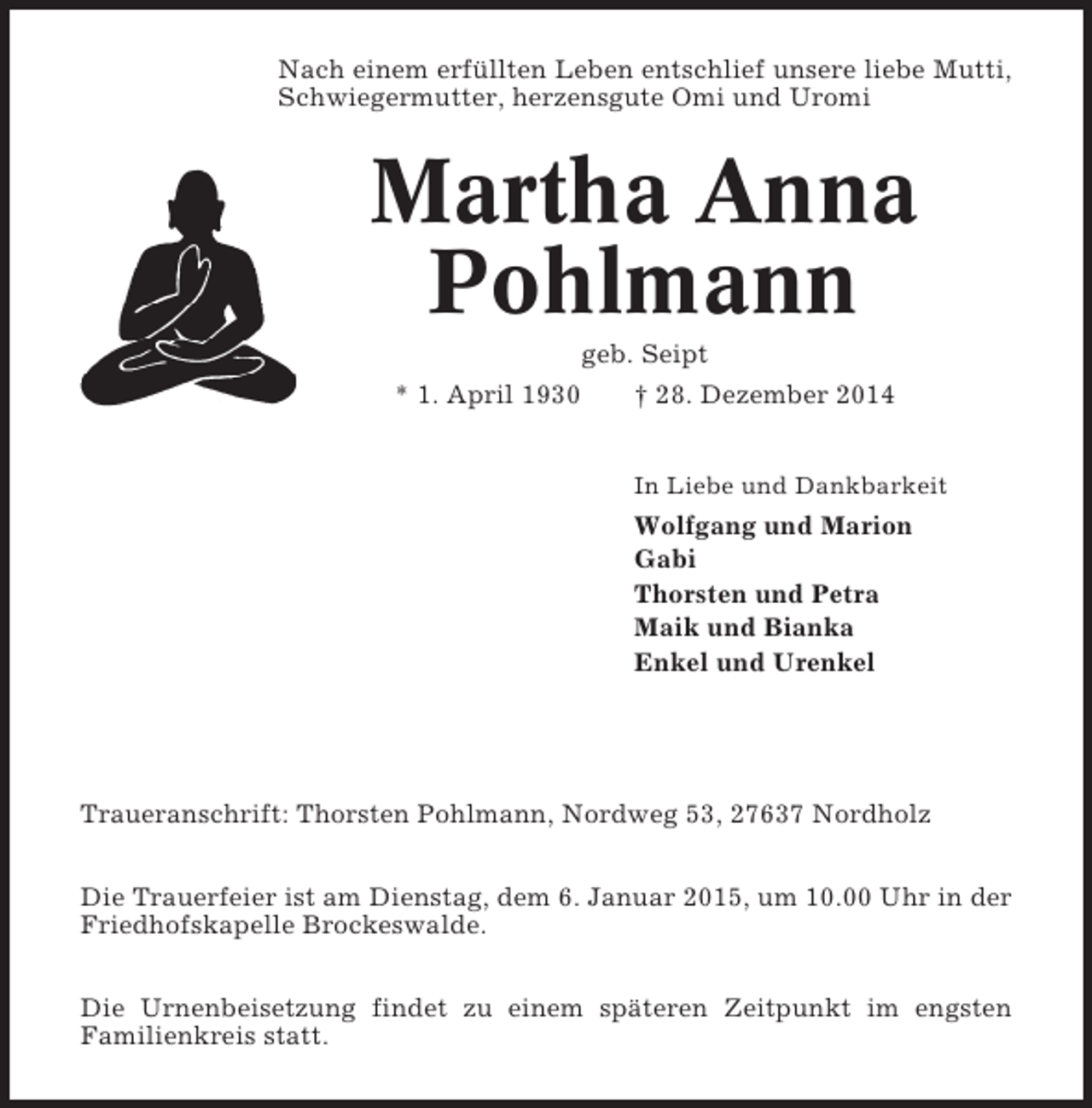<p>Nach einem erfüllten Leben entschlief unsere liebe Mutti,<br />Schwiegermutter, herzensgute Omi und Uromi</p><p>Martha Anna<br />Pohlmann<br />geb. Seipt<br />* 1. April 1930<br />† 28. Dezember 2014<br />In Liebe und Dankbarkeit</p><p>Wolfgang und Marion<br />Gabi<br />Thorsten und Petra<br />Maik und Bianka<br />Enkel und Urenkel</p><p>Traueranschrift: Thorsten Pohlmann, Nordweg 53, 27637 Nordholz<br />Die Trauerfeier ist am Dienstag, dem 6. Januar 2015, um 10.00 Uhr in der<br />Friedhofskapelle Brockeswalde.<br />Die Urnenbeisetzung findet zu einem späteren Zeitpunkt im engsten<br />Familienkreis statt.</p>