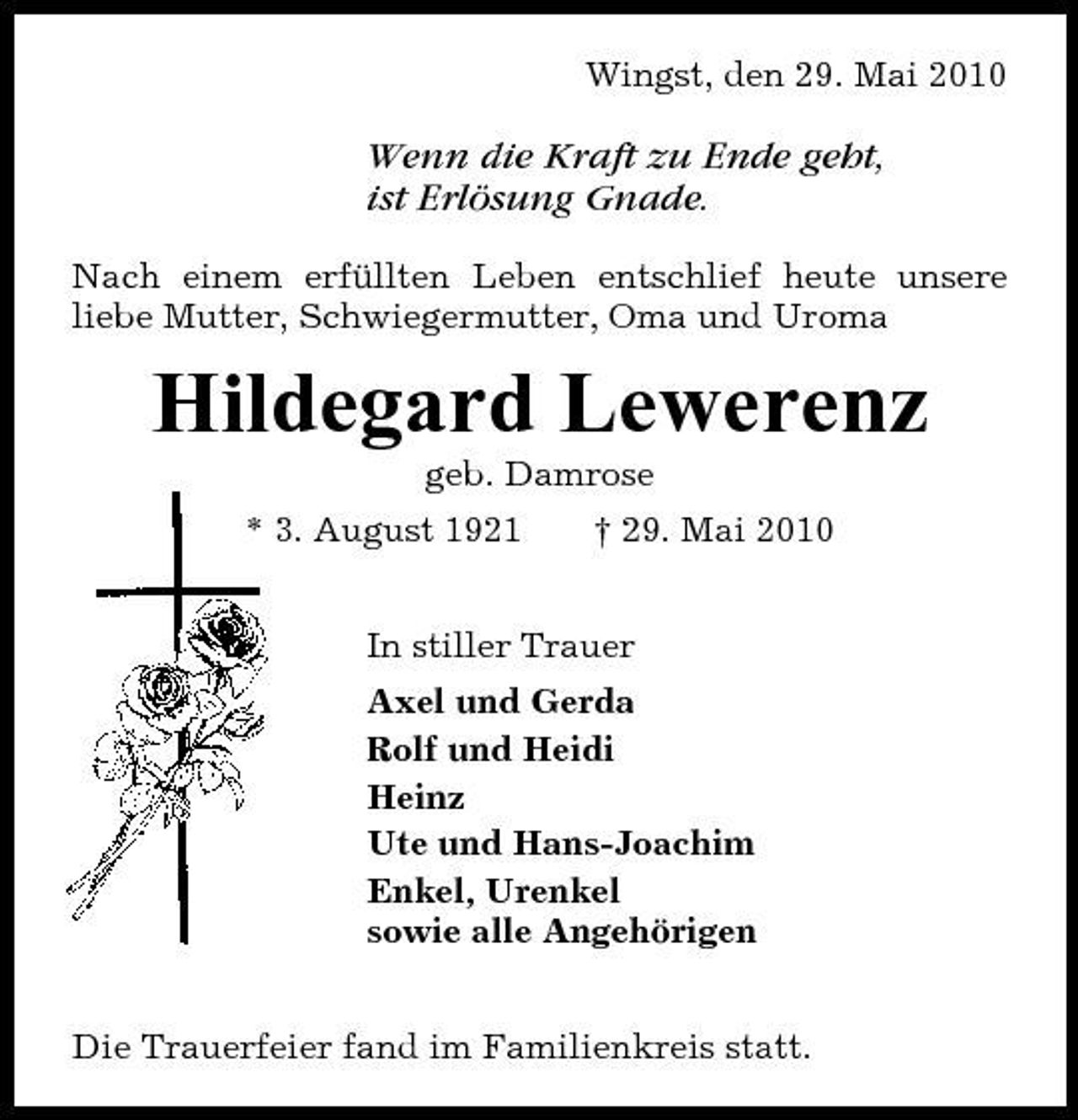 <p>Wingst, den 29. Mai 2010</p><p>Wenn die Kraft zu Ende geht, ist Erlösung Gnade.<br />Nach einem erfüllten Leben entschlief heute unsere liebe Mutter, Schwiegermutter, Oma und Uroma</p><p>Hildegard Lewerenz<br />geb. Damrose * 3. August 1921 † 29. Mai 2010 In stiller Trauer Axel und Gerda Rolf und Heidi Heinz Ute und Hans-Joachim Enkel, Urenkel sowie alle Angehörigen Die Trauerfeier fand im Familienkreis statt.</p>
