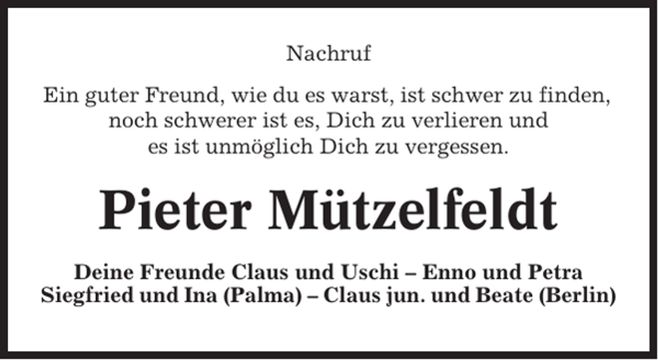 <p>Nachruf<br />Ein guter Freund, wie du es warst, ist schwer zu finden,<br />noch schwerer ist es, Dich zu verlieren und<br />es ist unmöglich Dich zu vergessen.</p><p>Pieter Mützelfeldt<br />Deine Freunde Claus und Uschi – Enno und Petra<br />Siegfried und Ina (Palma) – Claus jun. und Beate (Berlin)</p>