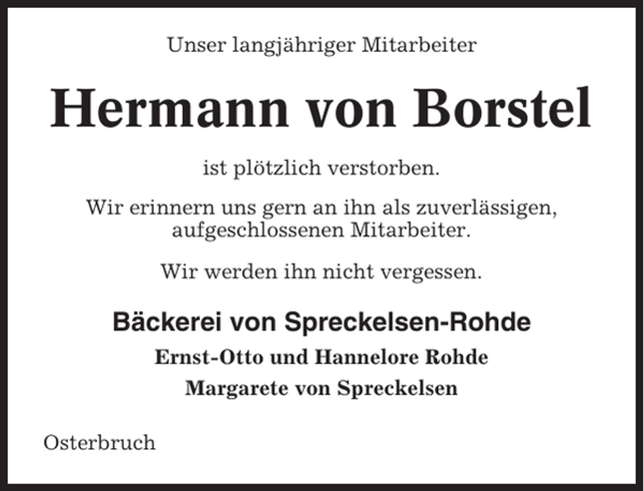 <p>Unser langjähriger Mitarbeiter</p><p>Hermann von Borstel<br />ist plötzlich verstorben.<br />Wir erinnern uns gern an ihn als zuverlässigen,<br />aufgeschlossenen Mitarbeiter.<br />Wir werden ihn nicht vergessen.</p><p>Bäckerei von Spreckelsen-Rohde<br />Ernst-Otto und Hannelore Rohde<br />Margarete von Spreckelsen<br />Osterbruch</p>