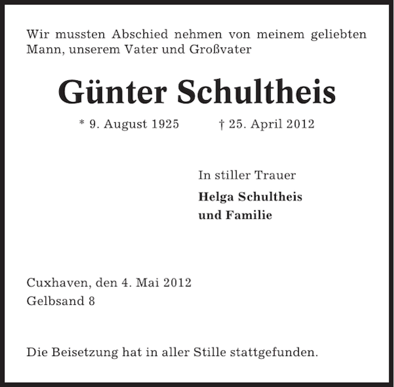 <p>Wir mussten Abschied nehmen von meinem geliebten<br />Mann, unserem Vater und Großvater</p><p>Günter Schultheis<br />* 9. August 1925</p><p>† 25. April 2012</p><p>In stiller Trauer<br />Helga Schultheis<br />und Familie</p><p>Cuxhaven, den 4. Mai 2012<br />Gelbsand 8</p><p>Die Beisetzung hat in aller Stille stattgefunden.</p>