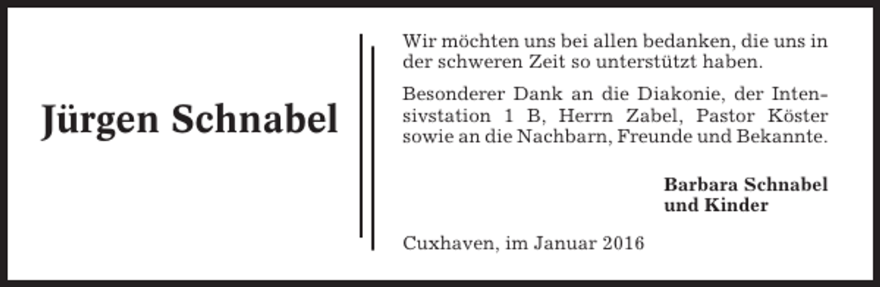 <p>Wir möchten uns bei allen bedanken, die uns in<br />der schweren Zeit so unterstützt haben.</p><p>Jürgen Schnabel</p><p>Besonderer Dank an die Diakonie, der Intensivstation 1 B, Herrn Zabel, Pastor Köster<br />sowie an die Nachbarn, Freunde und Bekannte.<br />Barbara Schnabel<br />und Kinder<br />Cuxhaven, im Januar 2016</p>