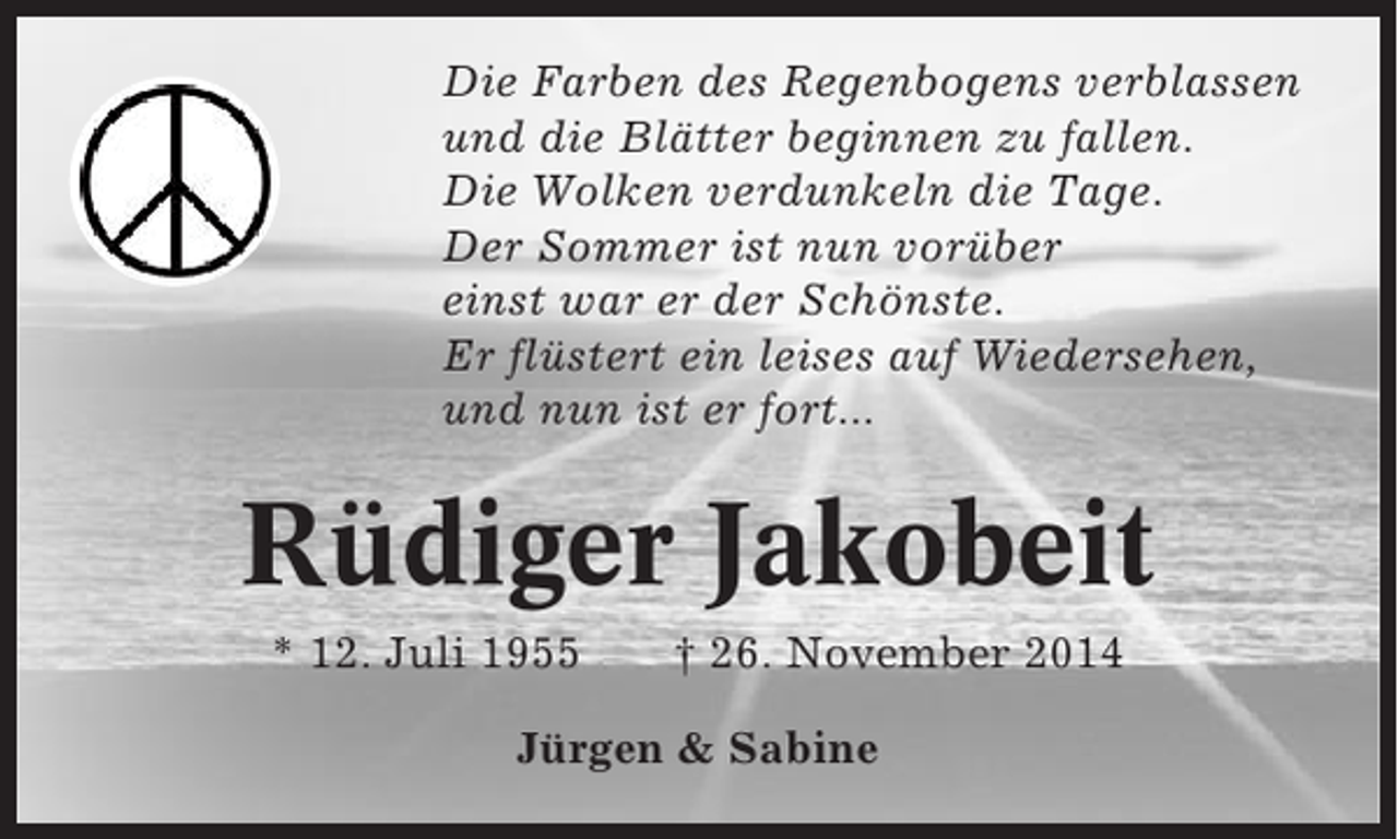 <p>Die Farben des Regenbogens verblassen<br />und die Blätter beginnen zu fallen.<br />Die Wolken verdunkeln die Tage.<br />Der Sommer ist nun vorüber<br />einst war er der Schönste.<br />Er flüstert ein leises auf Wiedersehen,<br />und nun ist er fort...</p><p>Rüdiger Jakobeit<br />* 12. Juli 1955</p><p>† 26. November 2014</p><p>Jürgen &amp; Sabine</p>