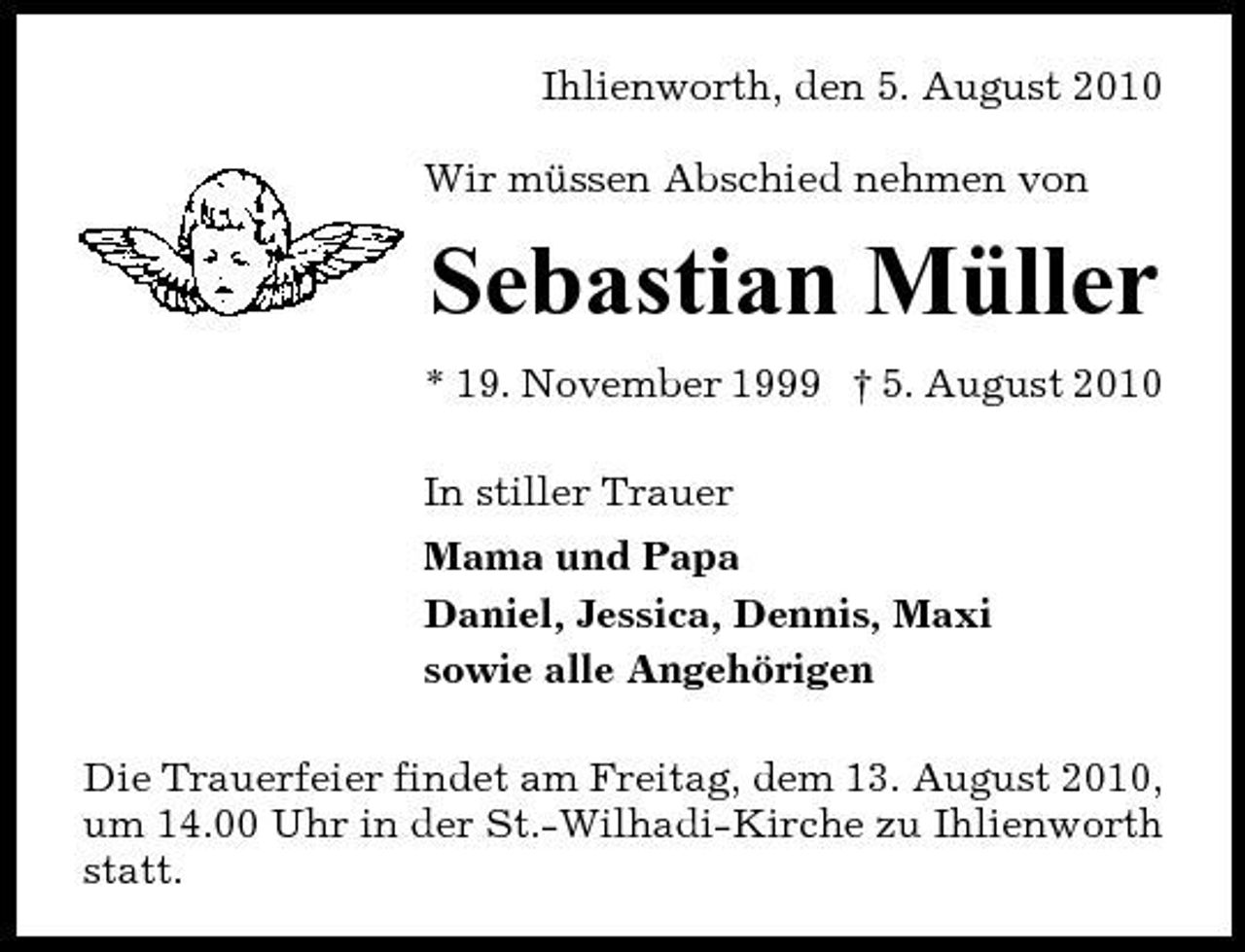<p>Ihlienworth, den 5. August 2010 Wir müssen Abschied nehmen von</p><p>Sebastian Müller<br />* 19. November 1999 † 5. August 2010 In stiller Trauer Mama und Papa Daniel, Jessica, Dennis, Maxi sowie alle Angehörigen Die Trauerfeier findet am Freitag, dem 13. August 2010, um 14.00 Uhr in der St.-Wilhadi-Kirche zu Ihlienworth statt.</p>