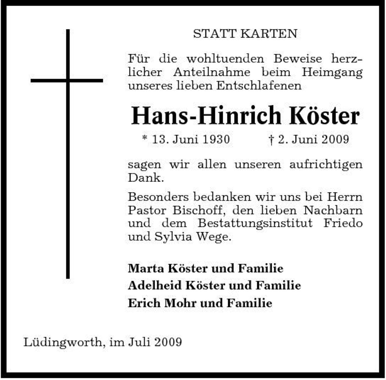 <p>STATT KARTEN Für die wohltuenden Beweise herzlicher Anteilnahme beim Heimgang unseres lieben Entschlafenen</p><p>Hans-Hinrich Köster<br />* 13. Juni 1930 † 2. Juni 2009 sagen wir allen unseren aufrichtigen Dank. Besonders bedanken wir uns bei Herrn Pastor Bischoff, den lieben Nachbarn und dem Bestattungsinstitut Friedo und Sylvia Wege. Marta Köster und Familie Adelheid Köster und Familie Erich Mohr und Familie Lüdingworth, im Juli 2009</p>