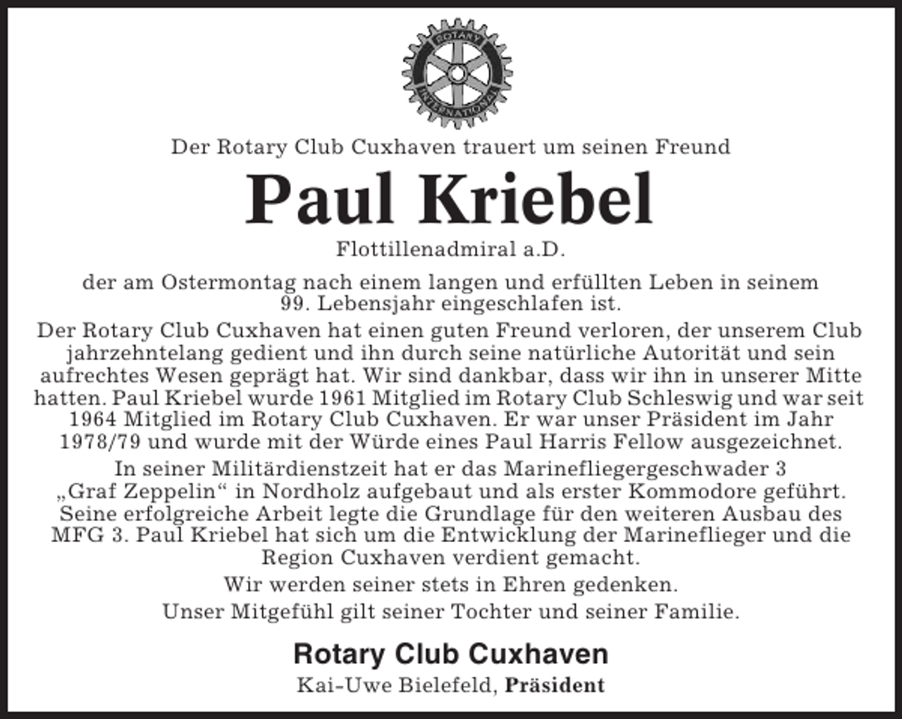 <p>Der Rotary Club Cuxhaven trauert um seinen Freund</p><p>Paul Kriebel<br />Flottillenadmiral a.D.<br />der am Ostermontag nach einem langen und erfüllten Leben in seinem<br />99. Lebensjahr eingeschlafen ist.<br />Der Rotary Club Cuxhaven hat einen guten Freund verloren, der unserem Club<br />jahrzehntelang gedient und ihn durch seine natürliche Autorität und sein<br />aufrechtes Wesen geprägt hat. Wir sind dankbar, dass wir ihn in unserer Mitte<br />hatten. Paul Kriebel wurde 1961 Mitglied im Rotary Club Schleswig und war seit<br />1964 Mitglied im Rotary Club Cuxhaven. Er war unser Präsident im Jahr<br />1978/79 und wurde mit der Würde eines Paul Harris Fellow ausgezeichnet.<br />In seiner Militärdienstzeit hat er das Marinefliegergeschwader 3<br />„Graf Zeppelin“ in Nordholz aufgebaut und als erster Kommodore geführt.<br />Seine erfolgreiche Arbeit legte die Grundlage für den weiteren Ausbau des<br />MFG 3. Paul Kriebel hat sich um die Entwicklung der Marineflieger und die<br />Region Cuxhaven verdient gemacht.<br />Wir werden seiner stets in Ehren gedenken.<br />Unser Mitgefühl gilt seiner Tochter und seiner Familie.</p><p>Rotary Club Cuxhaven<br />Kai-Uwe Bielefeld, Präsident</p>