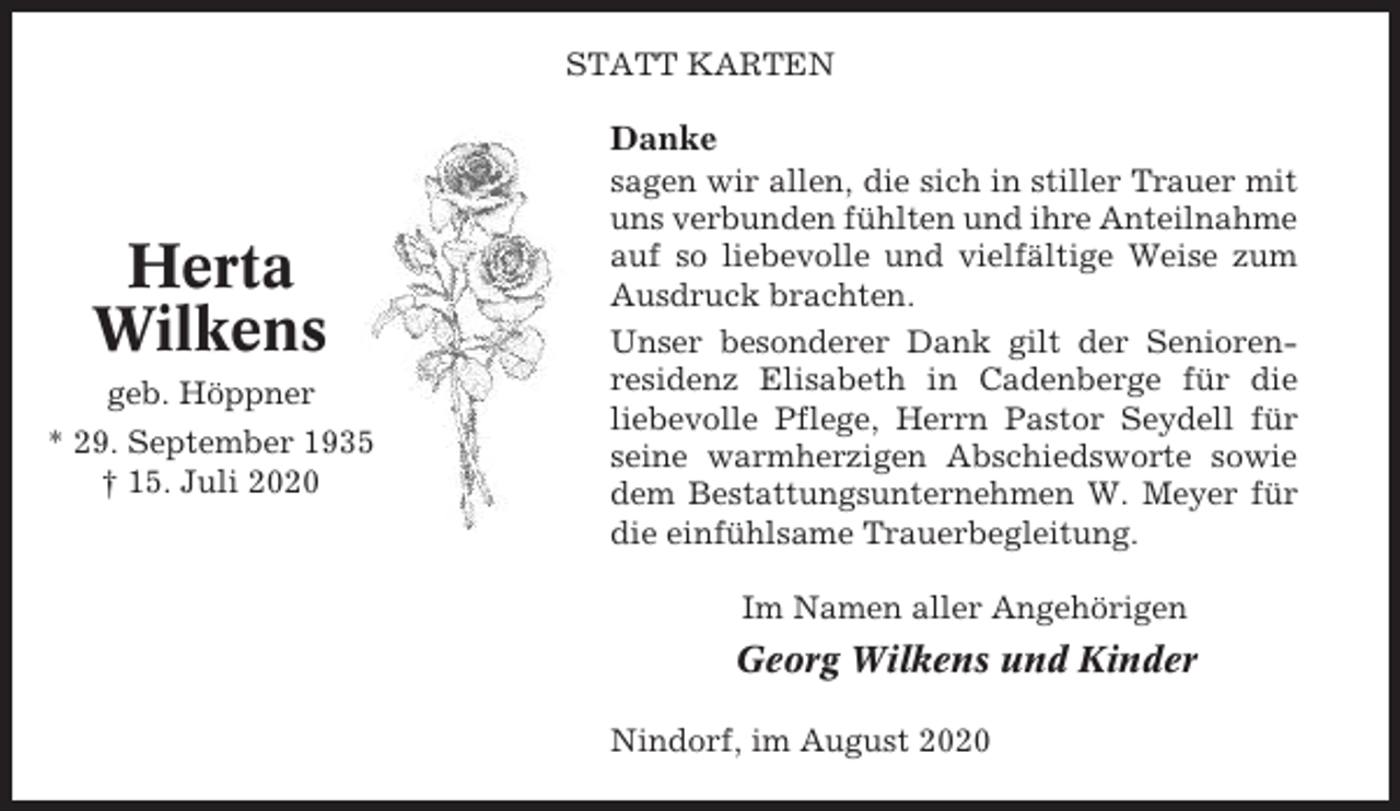 <p>STATT KARTEN</p><p>Danke</p><p>Herta<br />Wilkens<br />geb. Höppner<br />* 29. September 1935<br />† 15. Juli 2020</p><p>sagen wir allen, die sich in stiller Trauer mit<br />uns verbunden fühlten und ihre Anteilnahme<br />auf so liebevolle und vielfältige Weise zum<br />Ausdruck brachten.<br />Unser besonderer Dank gilt der Seniorenresidenz Elisabeth in Cadenberge für die<br />liebevolle Pflege, Herrn Pastor Seydell für<br />seine warmherzigen Abschiedsworte sowie<br />dem Bestattungsunternehmen W. Meyer für<br />die einfühlsame Trauerbegleitung.<br />Im Namen aller Angehörigen</p><p>Georg Wilkens und Kinder<br />Nindorf, im August 2020</p>