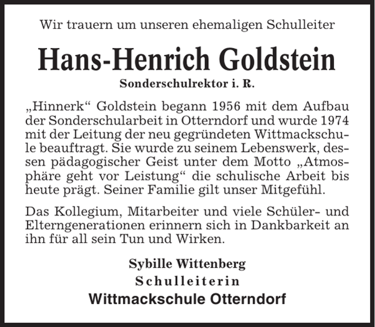 <p>Wir trauern um unseren ehemaligen Schulleiter</p><p>Hans-Henrich Goldstein<br />Sonderschulrektor i. R.</p><p>„Hinnerk“ Goldstein begann 1956 mit dem Aufbau<br />der Sonderschularbeit in Otterndorf und wurde 1974<br />mit der Leitung der neu gegründeten Wittmackschule beauftragt. Sie wurde zu seinem Lebenswerk, dessen pädagogischer Geist unter dem Motto „Atmosphäre geht vor Leistung“ die schulische Arbeit bis<br />heute prägt. Seiner Familie gilt unser Mitgefühl.<br />Das Kollegium, Mitarbeiter und viele Schüler- und<br />Elterngenerationen erinnern sich in Dankbarkeit an<br />ihn für all sein Tun und Wirken.<br />Sybille Wittenberg<br />Schulleiterin</p><p>Wittmackschule Otterndorf</p>