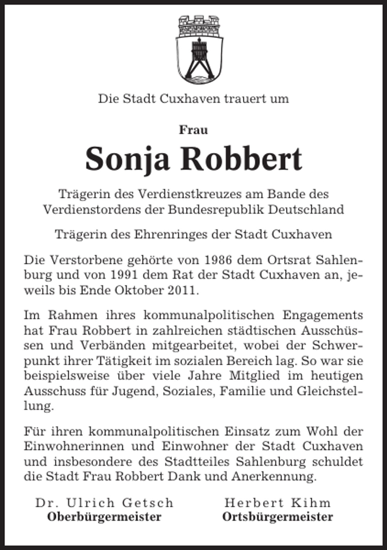 <p>Die Stadt Cuxhaven trauert um<br />Frau</p><p>Sonja Robbert<br />Trägerin des Verdienstkreuzes am Bande des<br />Verdienstordens der Bundesrepublik Deutschland<br />Trägerin des Ehrenringes der Stadt Cuxhaven<br />Die Verstorbene gehörte von 1986 dem Ortsrat Sahlenburg und von 1991 dem Rat der Stadt Cuxhaven an, jeweils bis Ende Oktober 2011.<br />Im Rahmen ihres kommunalpolitischen Engagements<br />hat Frau Robbert in zahlreichen städtischen Ausschüssen und Verbänden mitgearbeitet, wobei der Schwerpunkt ihrer Tätigkeit im sozialen Bereich lag. So war sie<br />beispielsweise über viele Jahre Mitglied im heutigen<br />Ausschuss für Jugend, Soziales, Familie und Gleichstellung.<br />Für ihren kommunalpolitischen Einsatz zum Wohl der<br />Einwohnerinnen und Einwohner der Stadt Cuxhaven<br />und insbesondere des Stadtteiles Sahlenburg schuldet<br />die Stadt Frau Robbert Dank und Anerkennung.<br />Dr. Ulrich Getsch<br />Oberbürgermeister</p><p>Herbert Kihm<br />Ortsbürgermeister</p>