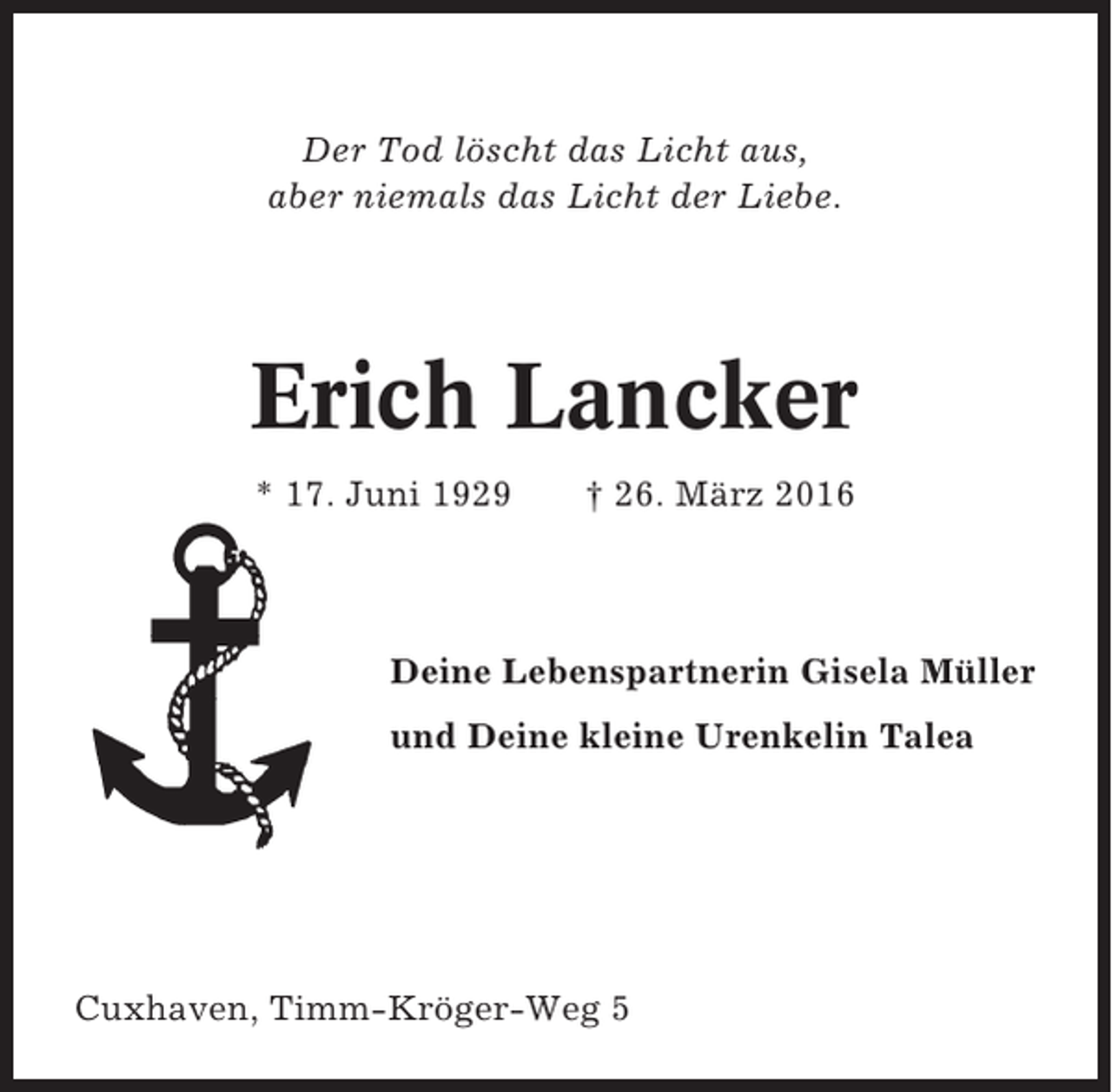 <p>Der Tod löscht das Licht aus,<br />aber niemals das Licht der Liebe.</p><p>Erich Lancker<br />* 17. Juni 1929</p><p>† 26. März 2016</p><p>Deine Lebenspartnerin Gisela Müller<br />und Deine kleine Urenkelin Talea</p><p>Cuxhaven, Timm-Kröger-Weg 5</p>