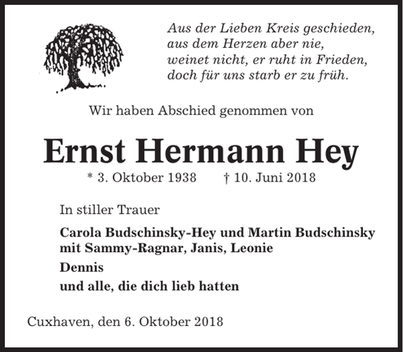 <p>Aus der Lieben Kreis geschieden,<br />aus dem Herzen aber nie,<br />weinet nicht, er ruht in Frieden,<br />doch für uns starb er zu früh.<br />Wir haben Abschied genommen von</p><p>Ernst Hermann Hey<br />* 3. Oktober 1938</p><p>† 10. Juni 2018</p><p>In stiller Trauer<br />Carola Budschinsky-Hey und Martin Budschinsky<br />mit Sammy-Ragnar, Janis, Leonie<br />Dennis<br />und alle, die dich lieb hatten<br />Cuxhaven, den 6. Oktober 2018</p>