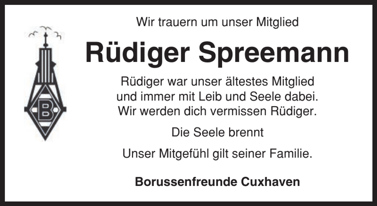 <p>Wir trauern um unser Mitglied</p><p>Rüdiger Spreemann<br />Rüdiger war unser ältestes Mitglied<br />und immer mit Leib und Seele dabei.<br />Wir werden dich vermissen Rüdiger.<br />Die Seele brennt<br />Unser Mitgefühl gilt seiner Familie.<br />Borussenfreunde Cuxhaven</p>